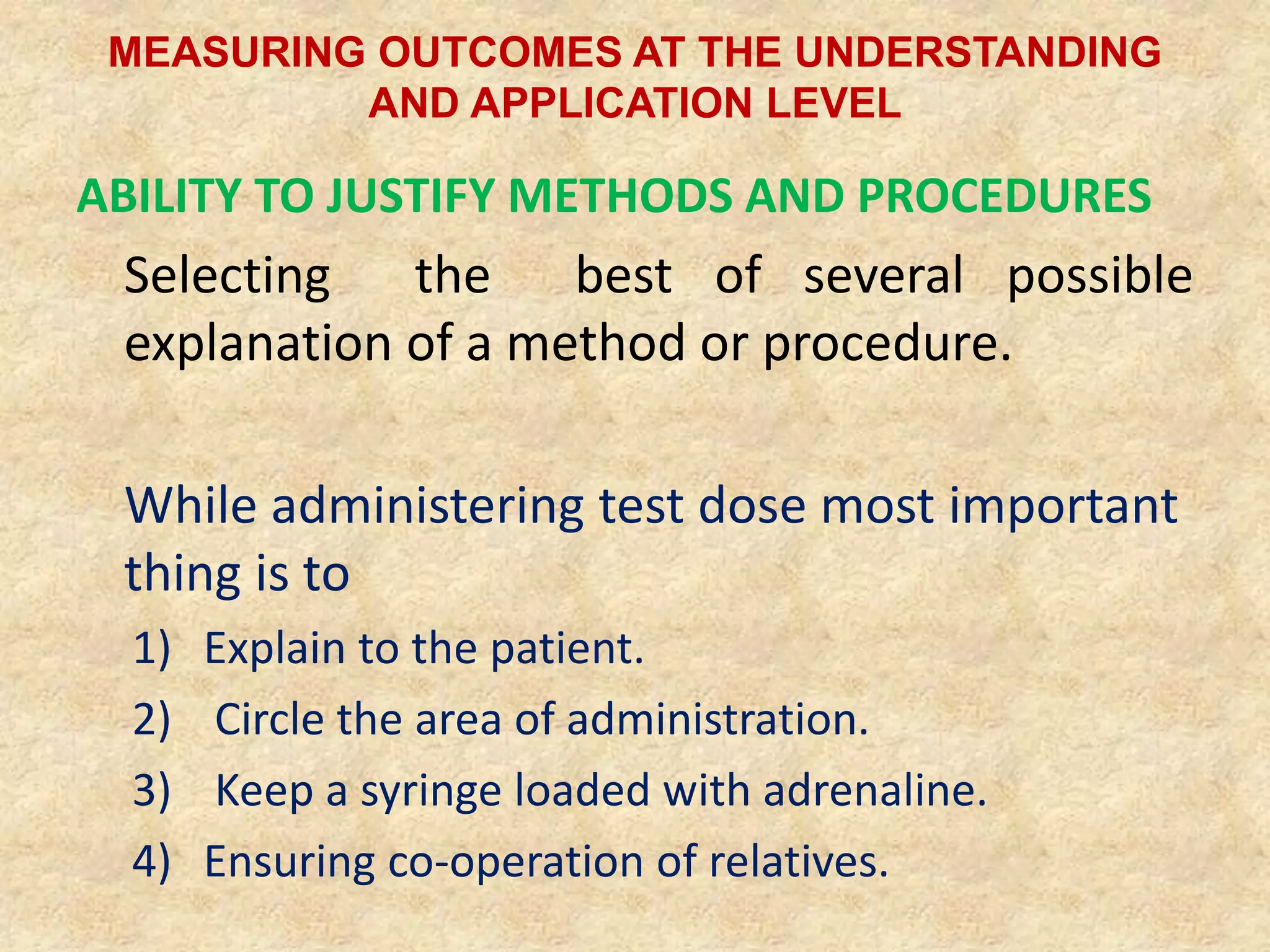 MEASURING OUTCOMES AT THE UNDERSTANDING
AND APPLICATION LEVEL
ABILITY TO JUSTIFY METHODS AND PROCEDURES
Selecting the best of several possible
explanation of a method or procedure.
While administering test dose most important
thing is to
1) Explain to the patient.
2) Circle the area of administration.
3) Keep a syringe loaded with adrenaline.
4) Ensuring co-operation of relatives.
 
