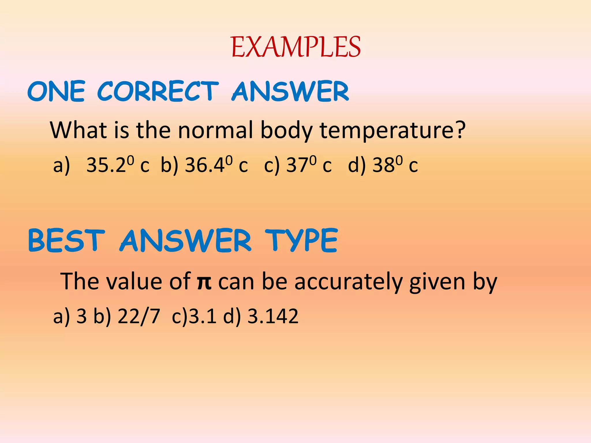 EXAMPLES
ONE CORRECT ANSWER
What is the normal body temperature?
a) 35.20 c b) 36.40 c c) 370 c d) 380 c
BEST ANSWER TYPE
The value of π can be accurately given by
a) 3 b) 22/7 c)3.1 d) 3.142
 