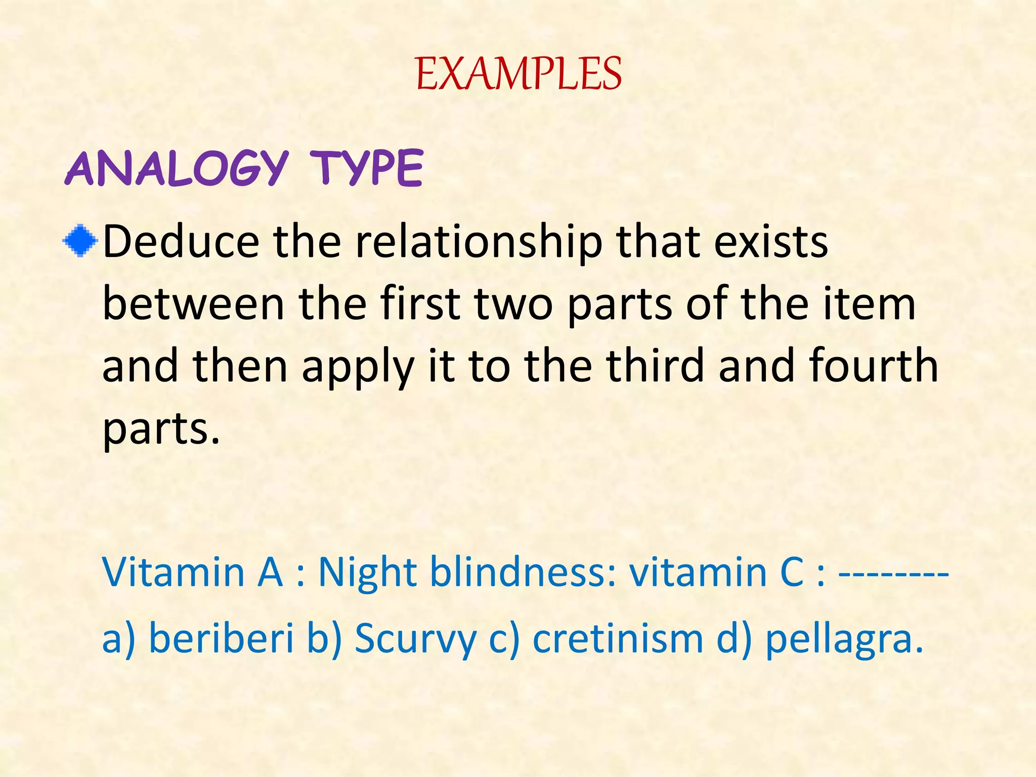 EXAMPLES
ANALOGY TYPE
Deduce the relationship that exists
between the first two parts of the item
and then apply it to the third and fourth
parts.
Vitamin A : Night blindness: vitamin C : --------
a) beriberi b) Scurvy c) cretinism d) pellagra.
 
