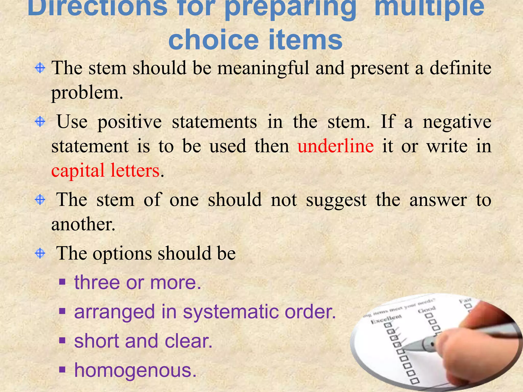 Directions for preparing multiple
choice items
The stem should be meaningful and present a definite
problem.
Use positive statements in the stem. If a negative
statement is to be used then underline it or write in
capital letters.
The stem of one should not suggest the answer to
another.
The options should be
 three or more.
 arranged in systematic order.
 short and clear.
 homogenous.
 