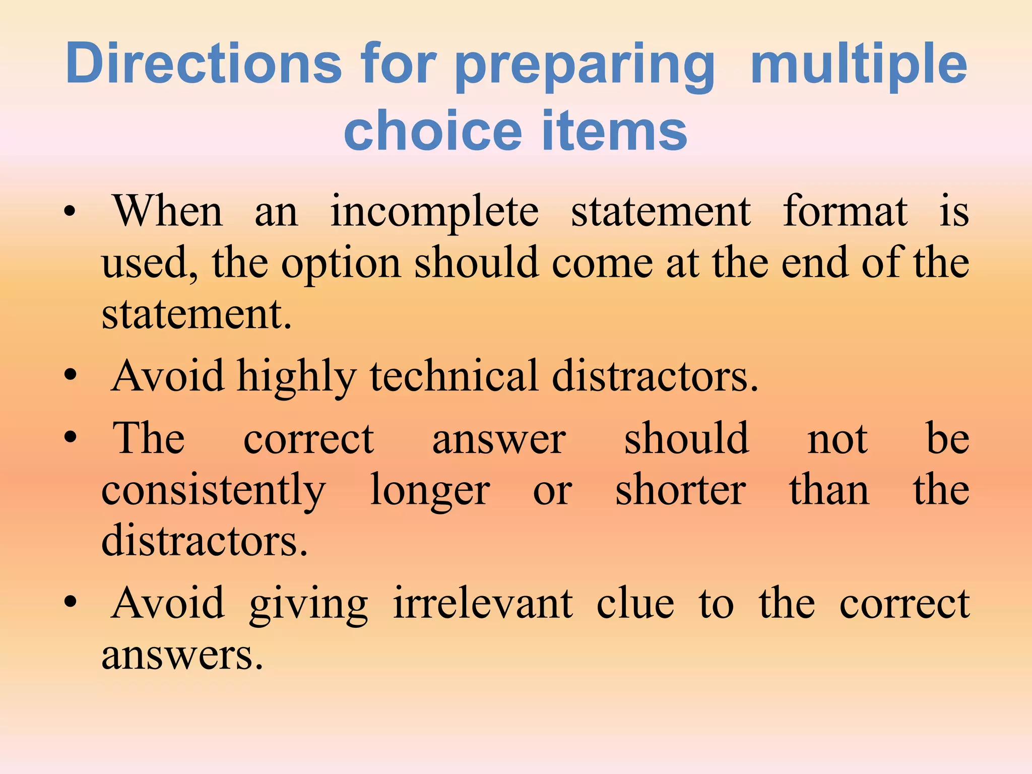 Directions for preparing multiple
choice items
• When an incomplete statement format is
used, the option should come at the end of the
statement.
• Avoid highly technical distractors.
• The correct answer should not be
consistently longer or shorter than the
distractors.
• Avoid giving irrelevant clue to the correct
answers.
 
