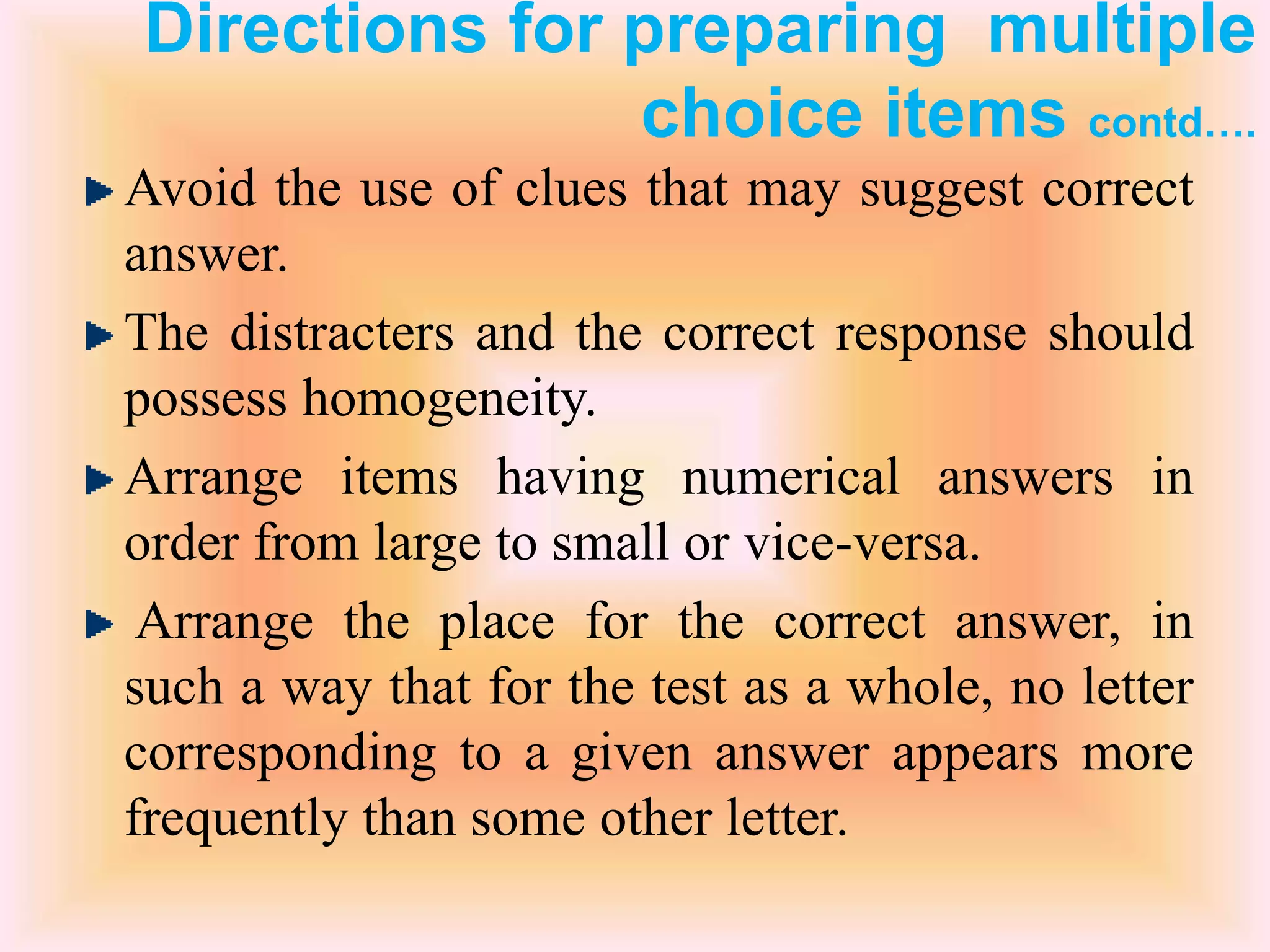 Directions for preparing multiple
choice items contd….
Avoid the use of clues that may suggest correct
answer.
The distracters and the correct response should
possess homogeneity.
Arrange items having numerical answers in
order from large to small or vice-versa.
Arrange the place for the correct answer, in
such a way that for the test as a whole, no letter
corresponding to a given answer appears more
frequently than some other letter.
 