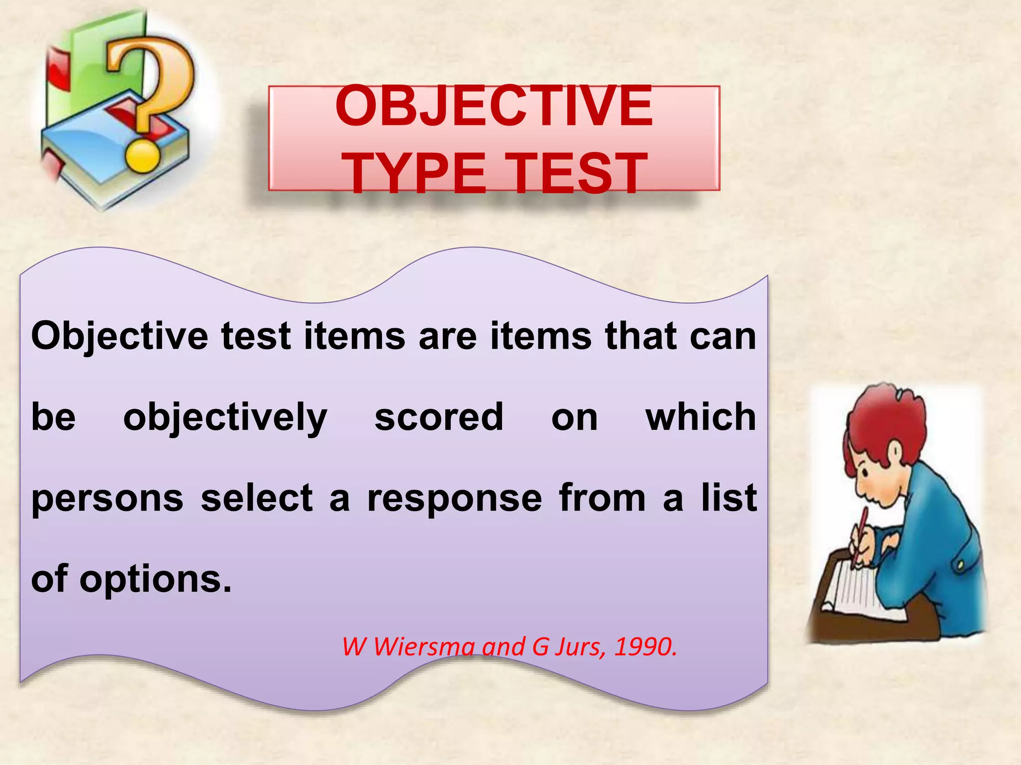 OBJECTIVE
TYPE TEST
Objective test items are items that can
be objectively scored on which
persons select a response from a list
of options.
W Wiersma and G Jurs, 1990.
 