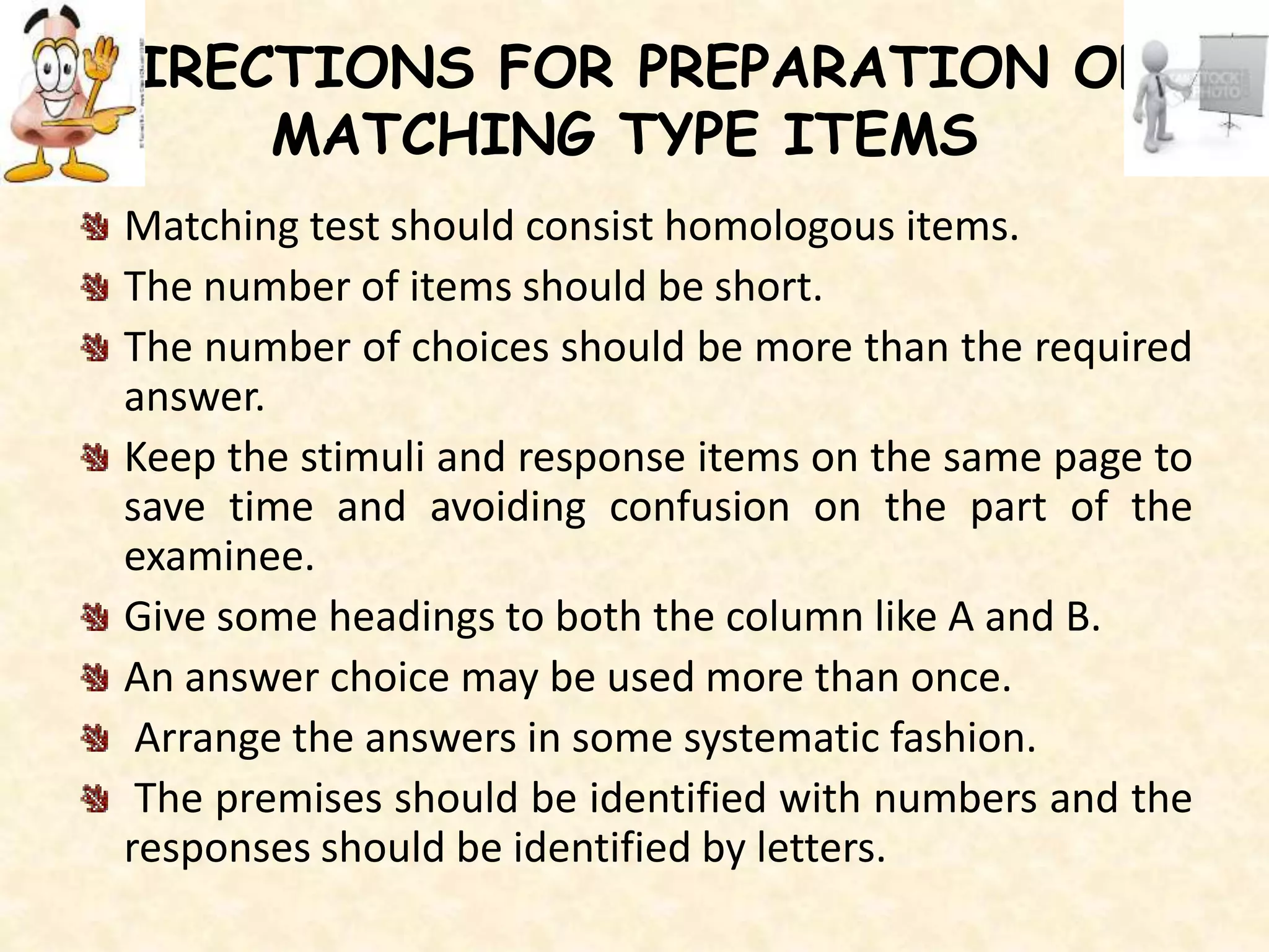 DIRECTIONS FOR PREPARATION OF
MATCHING TYPE ITEMS
Matching test should consist homologous items.
The number of items should be short.
The number of choices should be more than the required
answer.
Keep the stimuli and response items on the same page to
save time and avoiding confusion on the part of the
examinee.
Give some headings to both the column like A and B.
An answer choice may be used more than once.
Arrange the answers in some systematic fashion.
The premises should be identified with numbers and the
responses should be identified by letters.
 