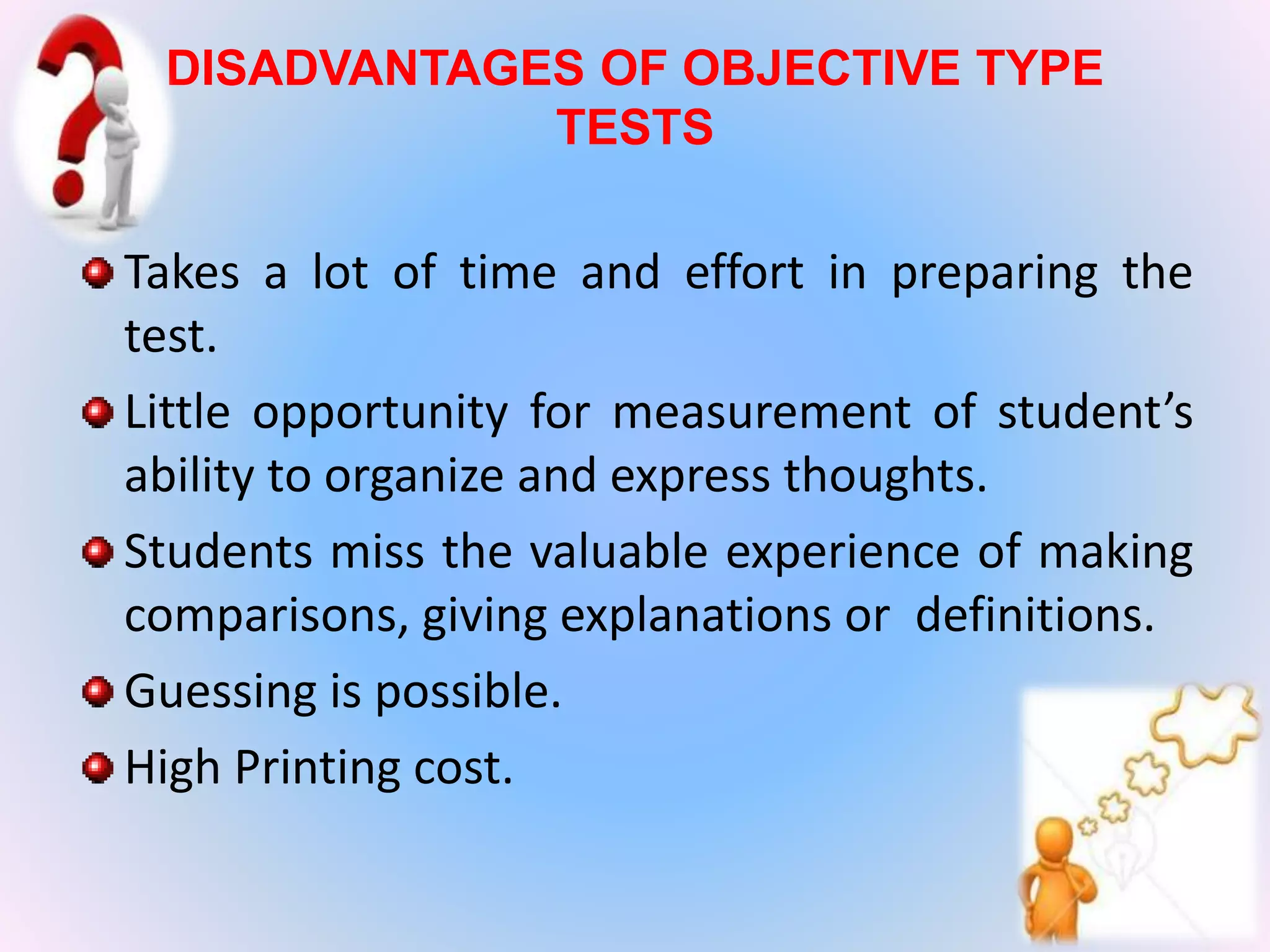 DISADVANTAGES OF OBJECTIVE TYPE
TESTS
•
Takes a lot of time and effort in preparing the
test.
Little opportunity for measurement of student’s
ability to organize and express thoughts.
Students miss the valuable experience of making
comparisons, giving explanations or definitions.
Guessing is possible.
High Printing cost.
 