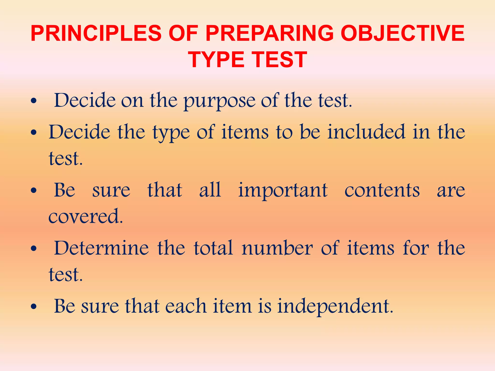 PRINCIPLES OF PREPARING OBJECTIVE
TYPE TEST
• Decide on the purpose of the test.
• Decide the type of items to be included in the
test.
• Be sure that all important contents are
covered.
• Determine the total number of items for the
test.
• Be sure that each item is independent.
 