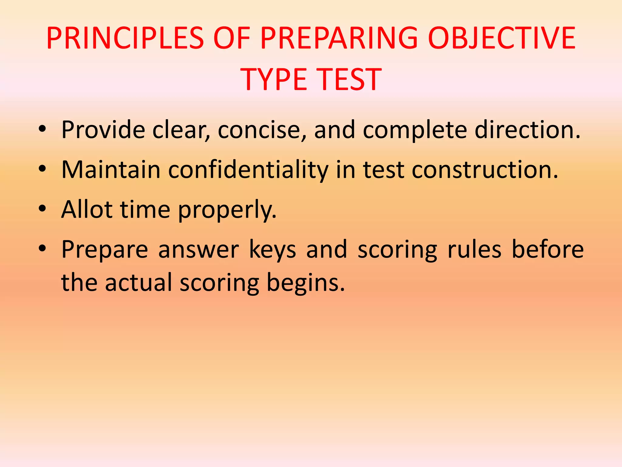 PRINCIPLES OF PREPARING OBJECTIVE
TYPE TEST
• Provide clear, concise, and complete direction.
• Maintain confidentiality in test construction.
• Allot time properly.
• Prepare answer keys and scoring rules before
the actual scoring begins.
 