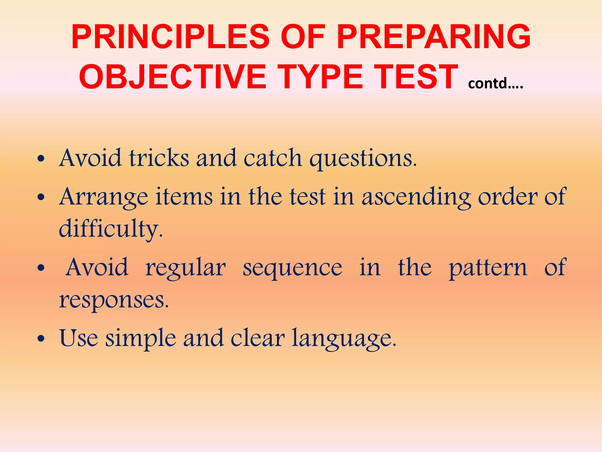 PRINCIPLES OF PREPARING
OBJECTIVE TYPE TEST contd….
• Avoid tricks and catch questions.
• Arrange items in the test in ascending order of
difficulty.
• Avoid regular sequence in the pattern of
responses.
• Use simple and clear language.
 
