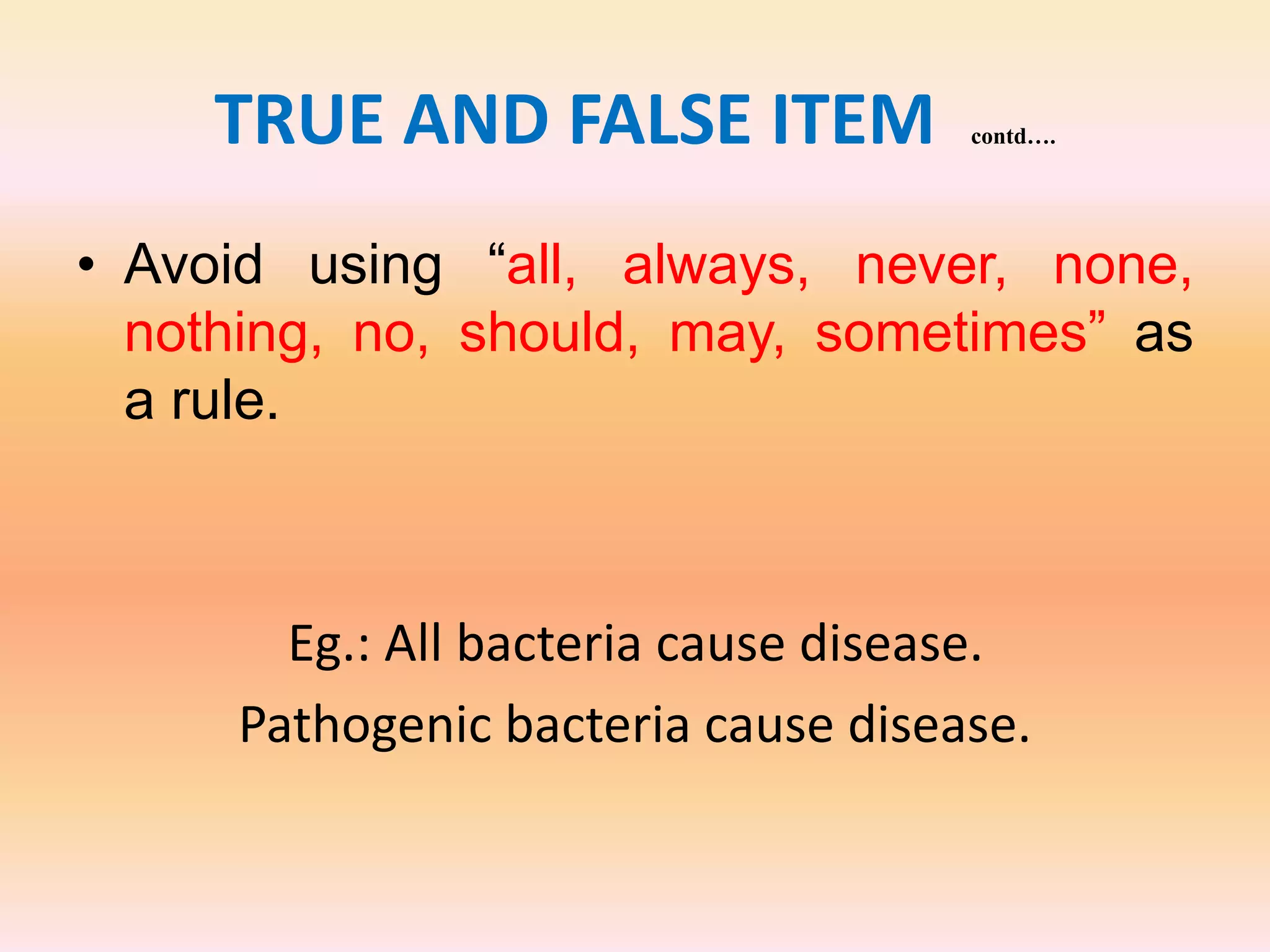 TRUE AND FALSE ITEM contd….
• Avoid using “all, always, never, none,
nothing, no, should, may, sometimes” as
a rule.
Eg.: All bacteria cause disease.
Pathogenic bacteria cause disease.
 