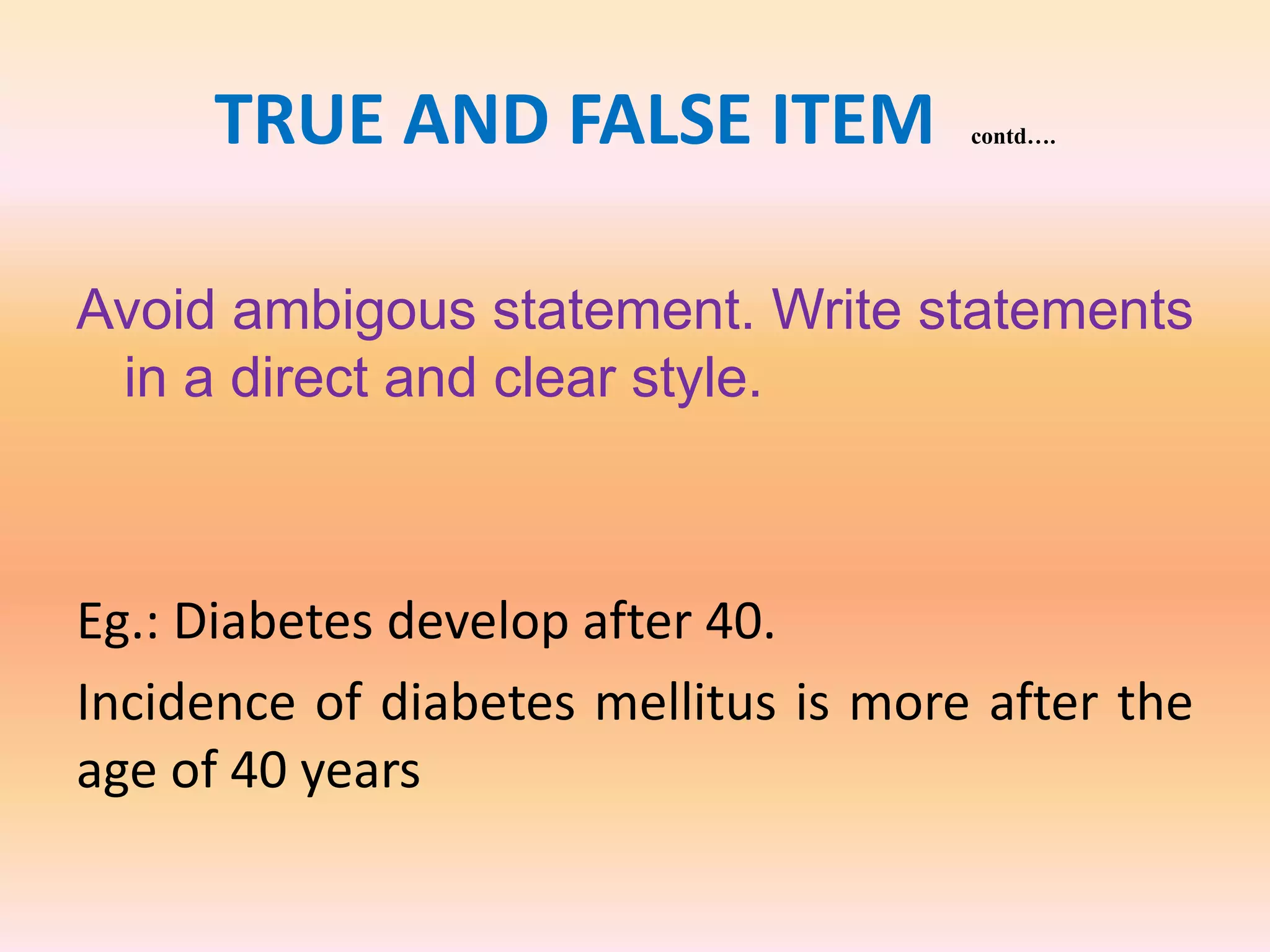 TRUE AND FALSE ITEM contd….
Avoid ambigous statement. Write statements
in a direct and clear style.
Eg.: Diabetes develop after 40.
Incidence of diabetes mellitus is more after the
age of 40 years
 