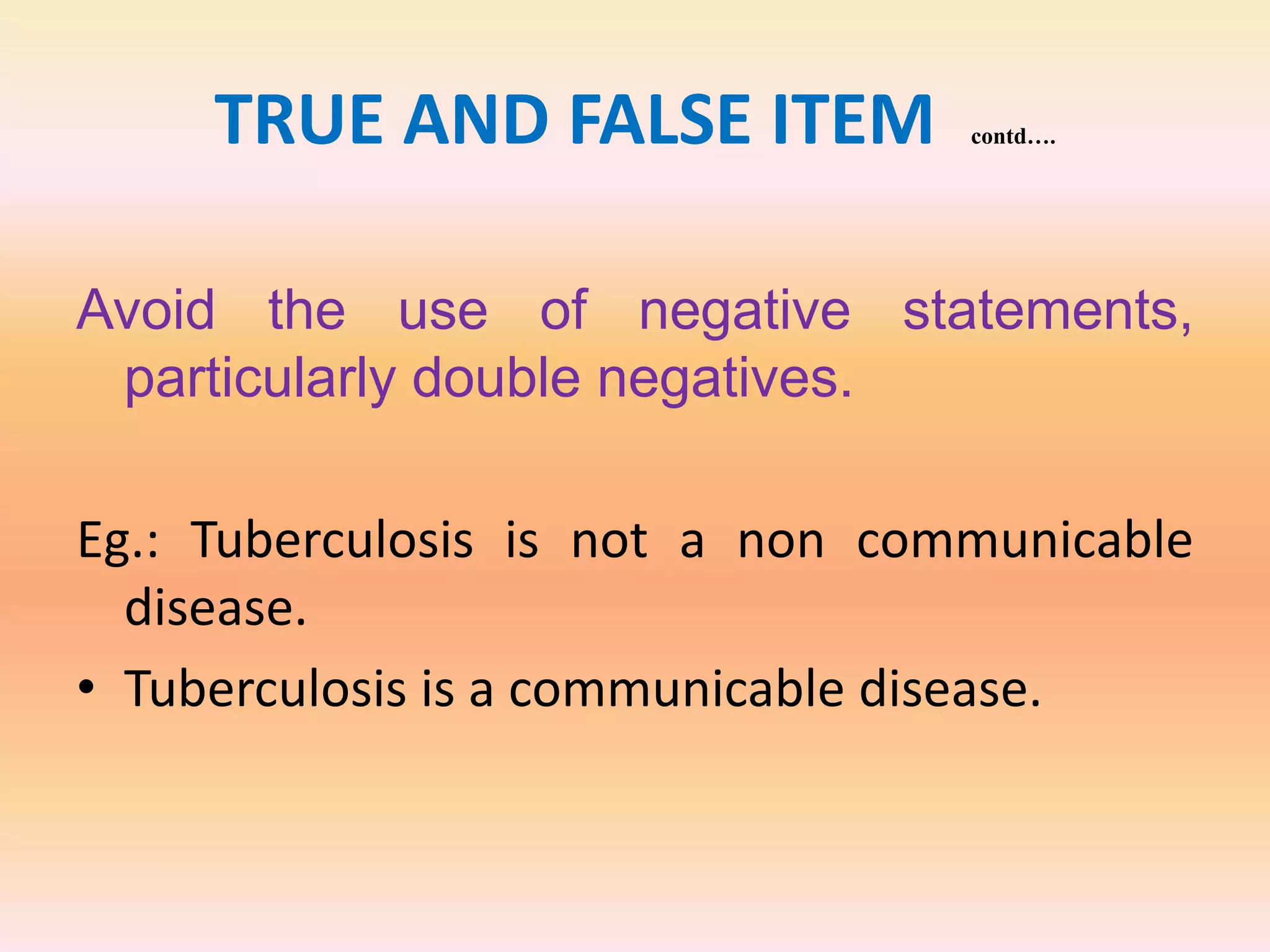 TRUE AND FALSE ITEM contd….
Avoid the use of negative statements,
particularly double negatives.
Eg.: Tuberculosis is not a non communicable
disease.
• Tuberculosis is a communicable disease.
 