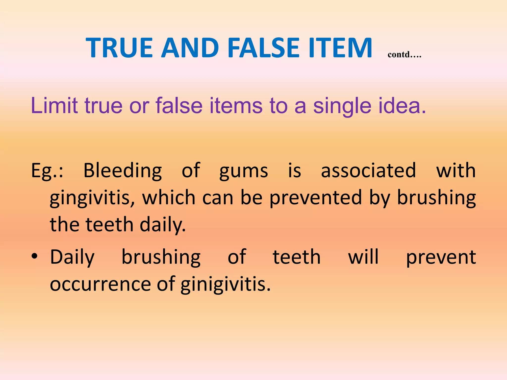 TRUE AND FALSE ITEM contd….
Limit true or false items to a single idea.
Eg.: Bleeding of gums is associated with
gingivitis, which can be prevented by brushing
the teeth daily.
• Daily brushing of teeth will prevent
occurrence of ginigivitis.
 