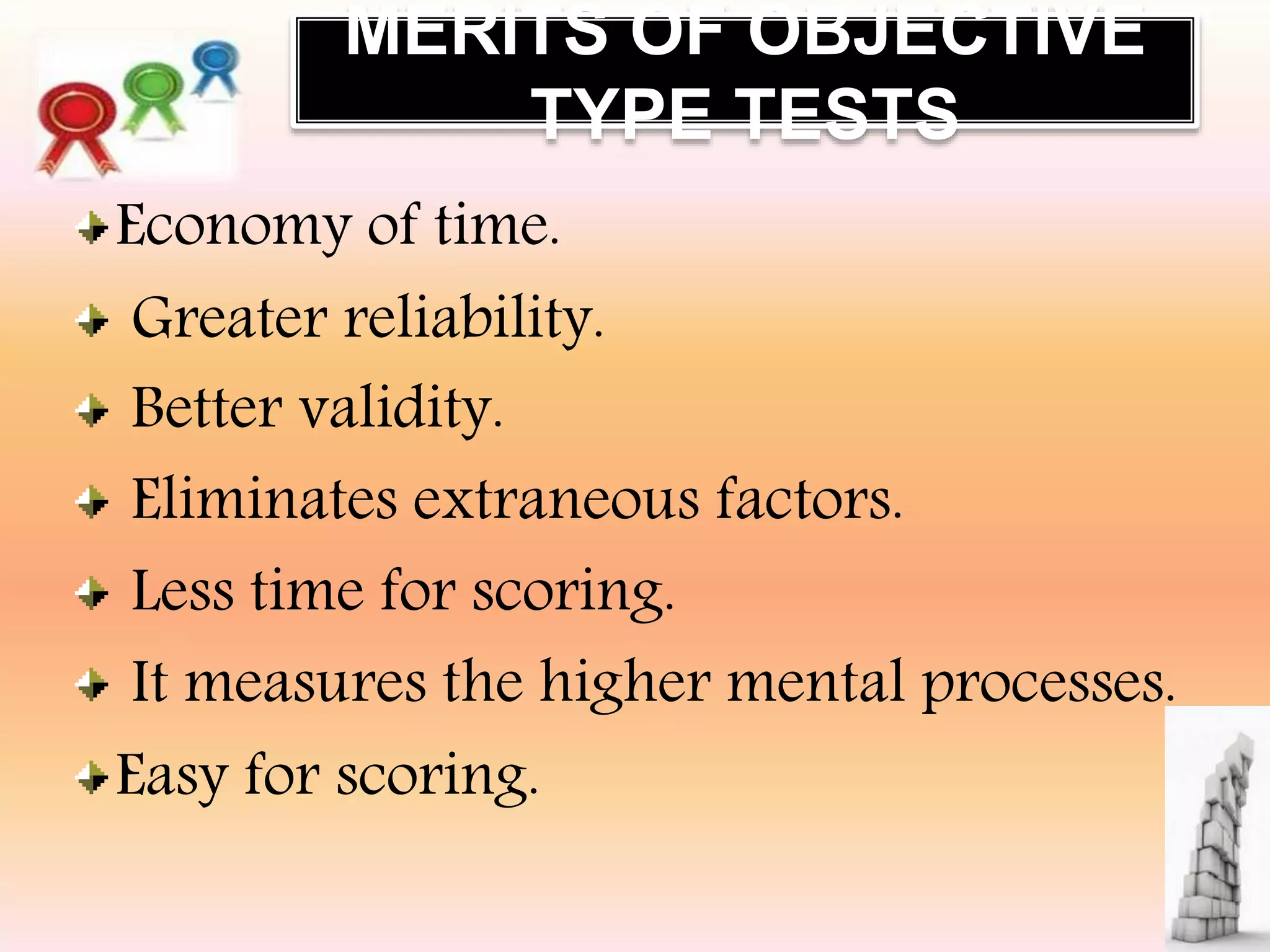 MERITS OF OBJECTIVE
TYPE TESTS
Economy of time.
Greater reliability.
Better validity.
Eliminates extraneous factors.
Less time for scoring.
It measures the higher mental processes.
Easy for scoring.
 