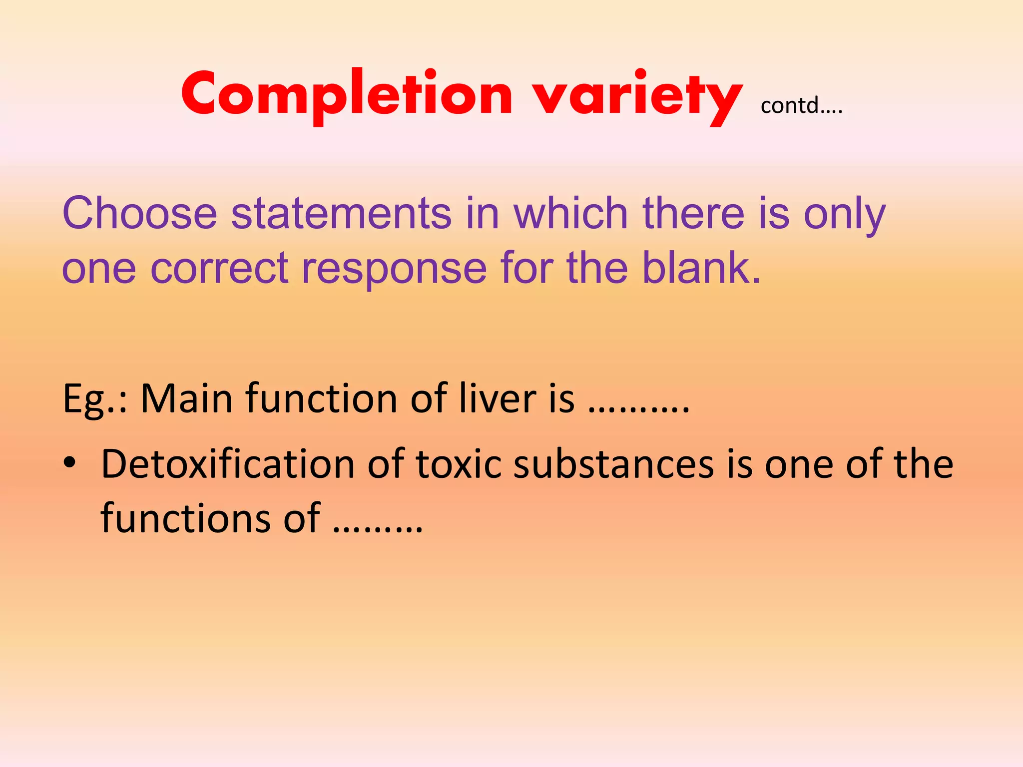 Completion variety contd….
Choose statements in which there is only
one correct response for the blank.
Eg.: Main function of liver is ……….
• Detoxification of toxic substances is one of the
functions of ………
 