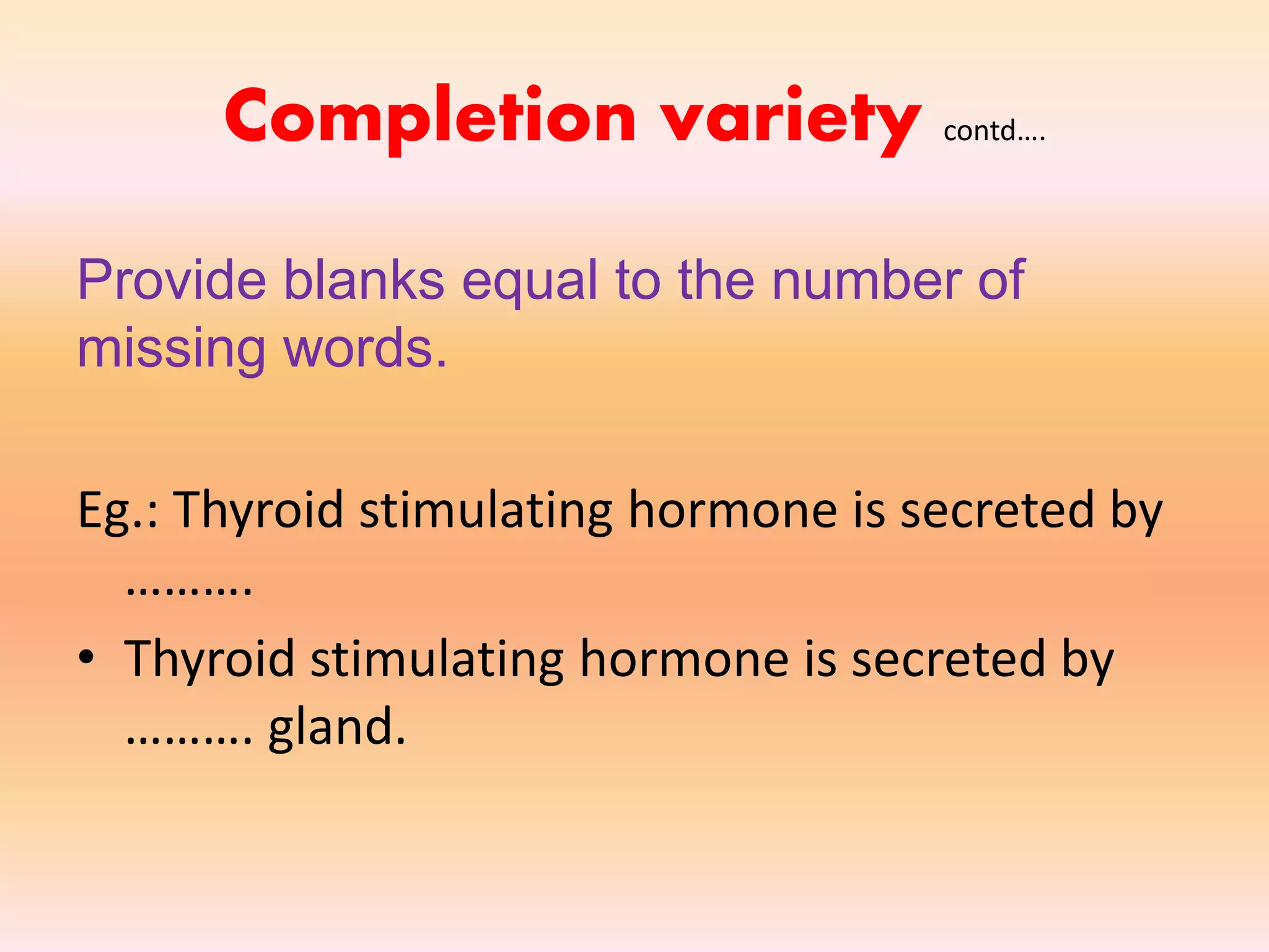 Completion variety contd….
Provide blanks equal to the number of
missing words.
Eg.: Thyroid stimulating hormone is secreted by
……….
• Thyroid stimulating hormone is secreted by
………. gland.
 