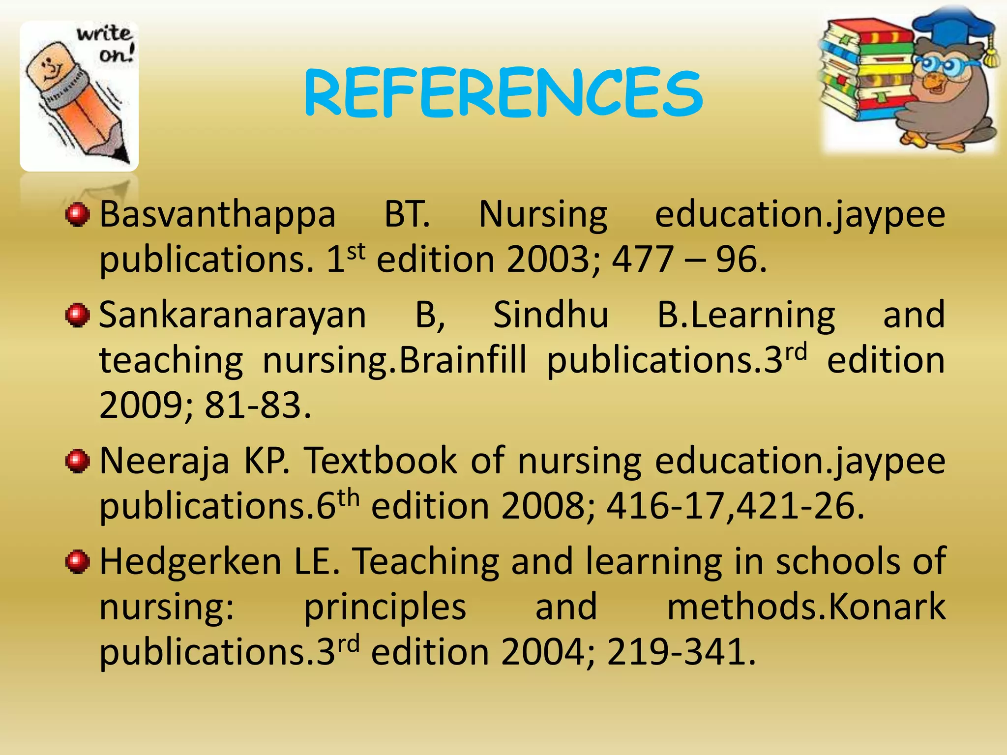 REFERENCES
Basvanthappa BT. Nursing education.jaypee
publications. 1st edition 2003; 477 – 96.
Sankaranarayan B, Sindhu B.Learning and
teaching nursing.Brainfill publications.3rd edition
2009; 81-83.
Neeraja KP. Textbook of nursing education.jaypee
publications.6th edition 2008; 416-17,421-26.
Hedgerken LE. Teaching and learning in schools of
nursing: principles and methods.Konark
publications.3rd edition 2004; 219-341.
 