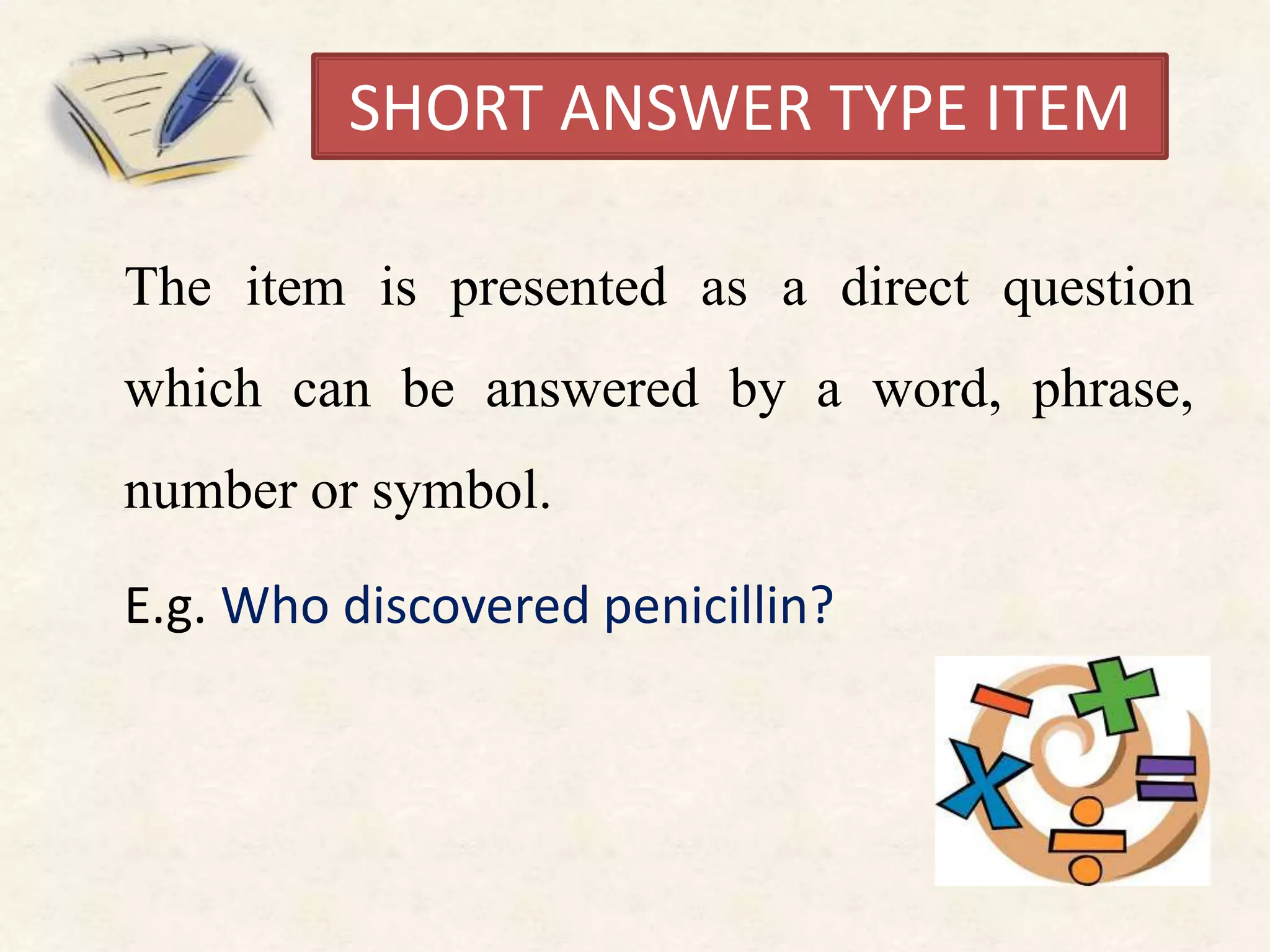 SHORT ANSWER TYPE ITEM
The item is presented as a direct question
which can be answered by a word, phrase,
number or symbol.
E.g. Who discovered penicillin?
 