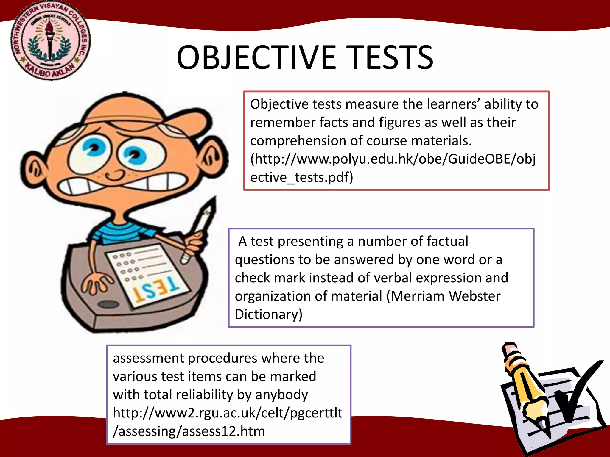 OBJECTIVE TESTS
Objective tests measure the learners’ ability to
remember facts and figures as well as their
comprehension of course materials.
(http://www.polyu.edu.hk/obe/GuideOBE/obj
ective_tests.pdf)
A test presenting a number of factual
questions to be answered by one word or a
check mark instead of verbal expression and
organization of material (Merriam Webster
Dictionary)
assessment procedures where the
various test items can be marked
with total reliability by anybody
http://www2.rgu.ac.uk/celt/pgcerttlt
/assessing/assess12.htm
 