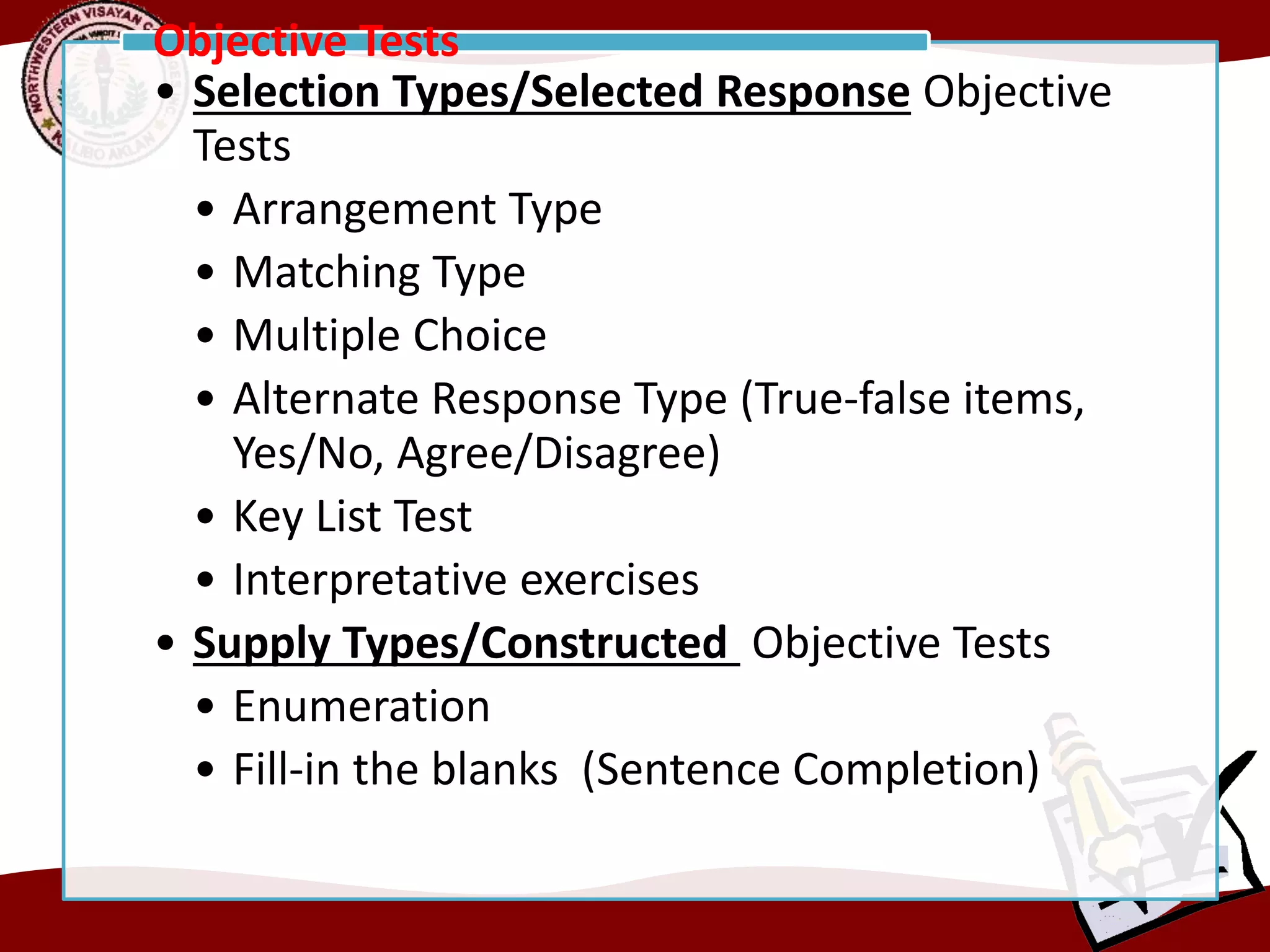 • Selection Types/Selected Response Objective
Tests
• Arrangement Type
• Matching Type
• Multiple Choice
• Alternate Response Type (True-false items,
Yes/No, Agree/Disagree)
• Key List Test
• Interpretative exercises
• Supply Types/Constructed Objective Tests
• Enumeration
• Fill-in the blanks (Sentence Completion)
Objective Tests
 