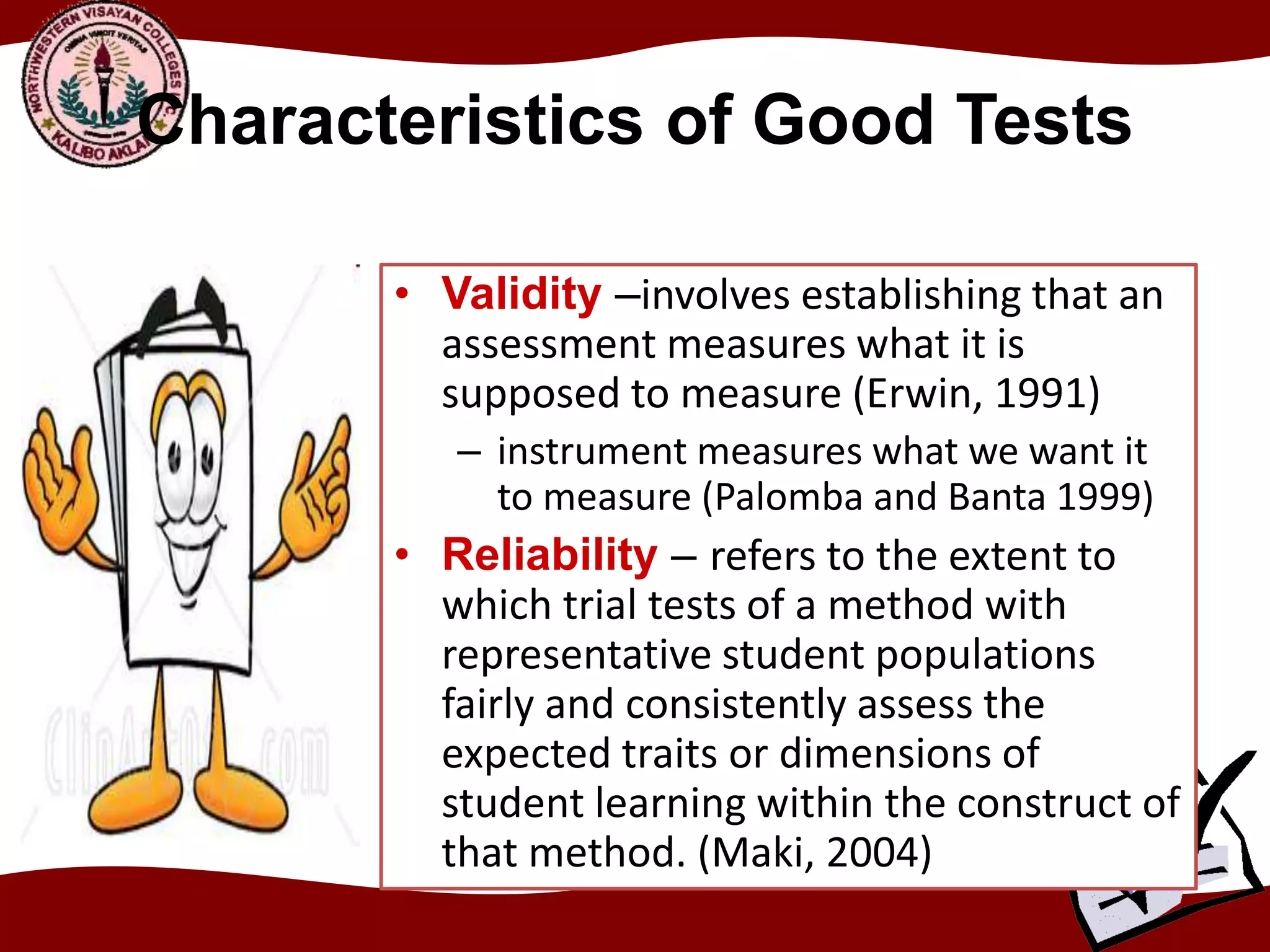 Characteristics of Good Tests
• Validity –involves establishing that an
assessment measures what it is
supposed to measure (Erwin, 1991)
– instrument measures what we want it
to measure (Palomba and Banta 1999)
• Reliability – refers to the extent to
which trial tests of a method with
representative student populations
fairly and consistently assess the
expected traits or dimensions of
student learning within the construct of
that method. (Maki, 2004)
 