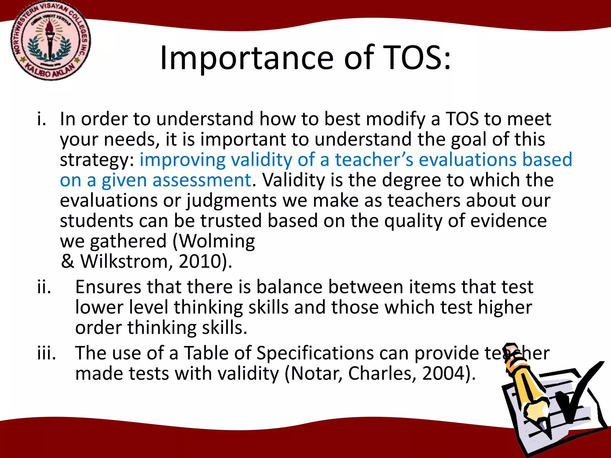 Importance of TOS:
i. In order to understand how to best modify a TOS to meet
your needs, it is important to understand the goal of this
strategy: improving validity of a teacher’s evaluations based
on a given assessment. Validity is the degree to which the
evaluations or judgments we make as teachers about our
students can be trusted based on the quality of evidence
we gathered (Wolming
& Wilkstrom, 2010).
ii. Ensures that there is balance between items that test
lower level thinking skills and those which test higher
order thinking skills.
iii. The use of a Table of Specifications can provide teacher
made tests with validity (Notar, Charles, 2004).
 