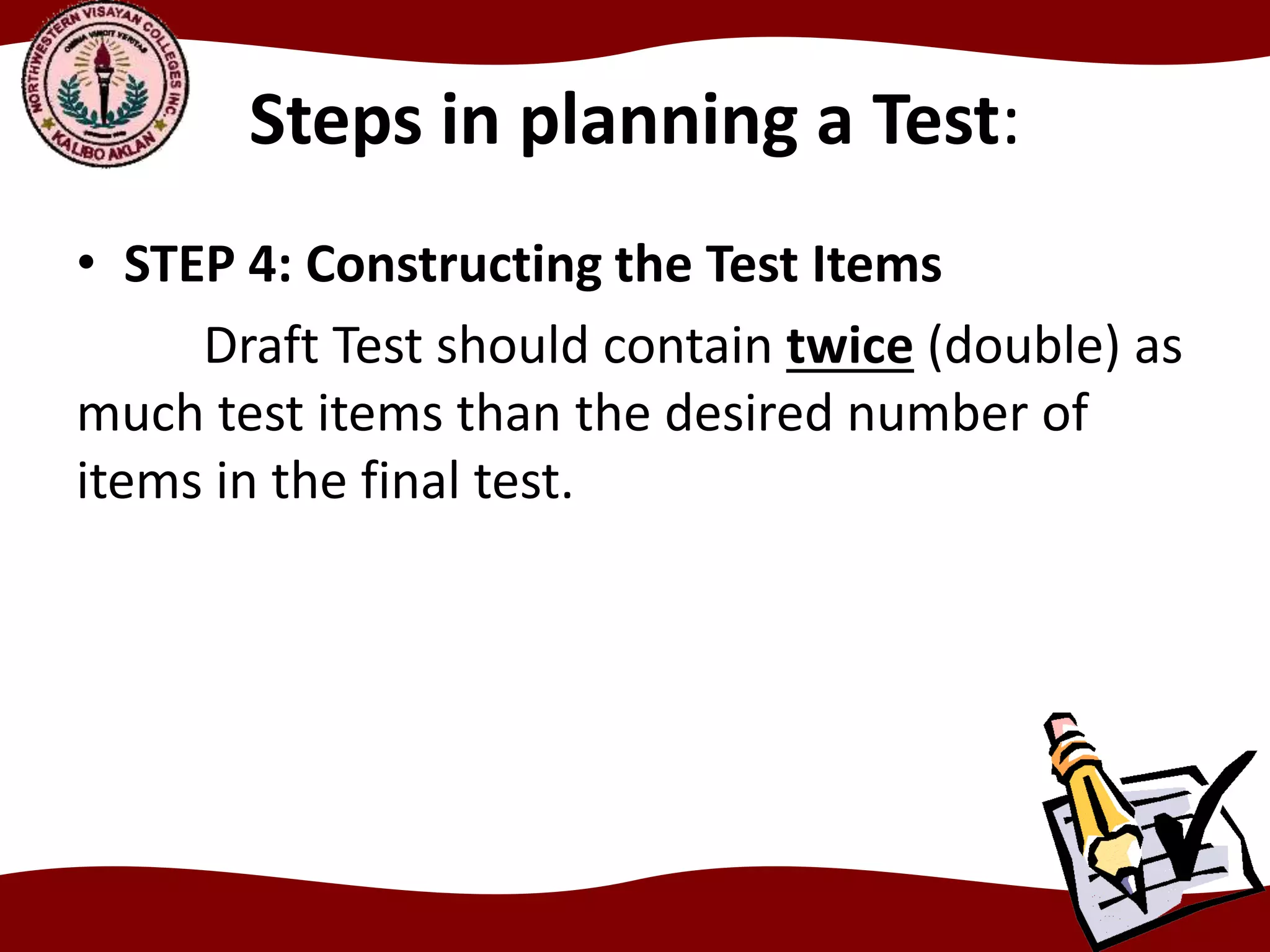 Steps in planning a Test:
• STEP 4: Constructing the Test Items
Draft Test should contain twice (double) as
much test items than the desired number of
items in the final test.
 