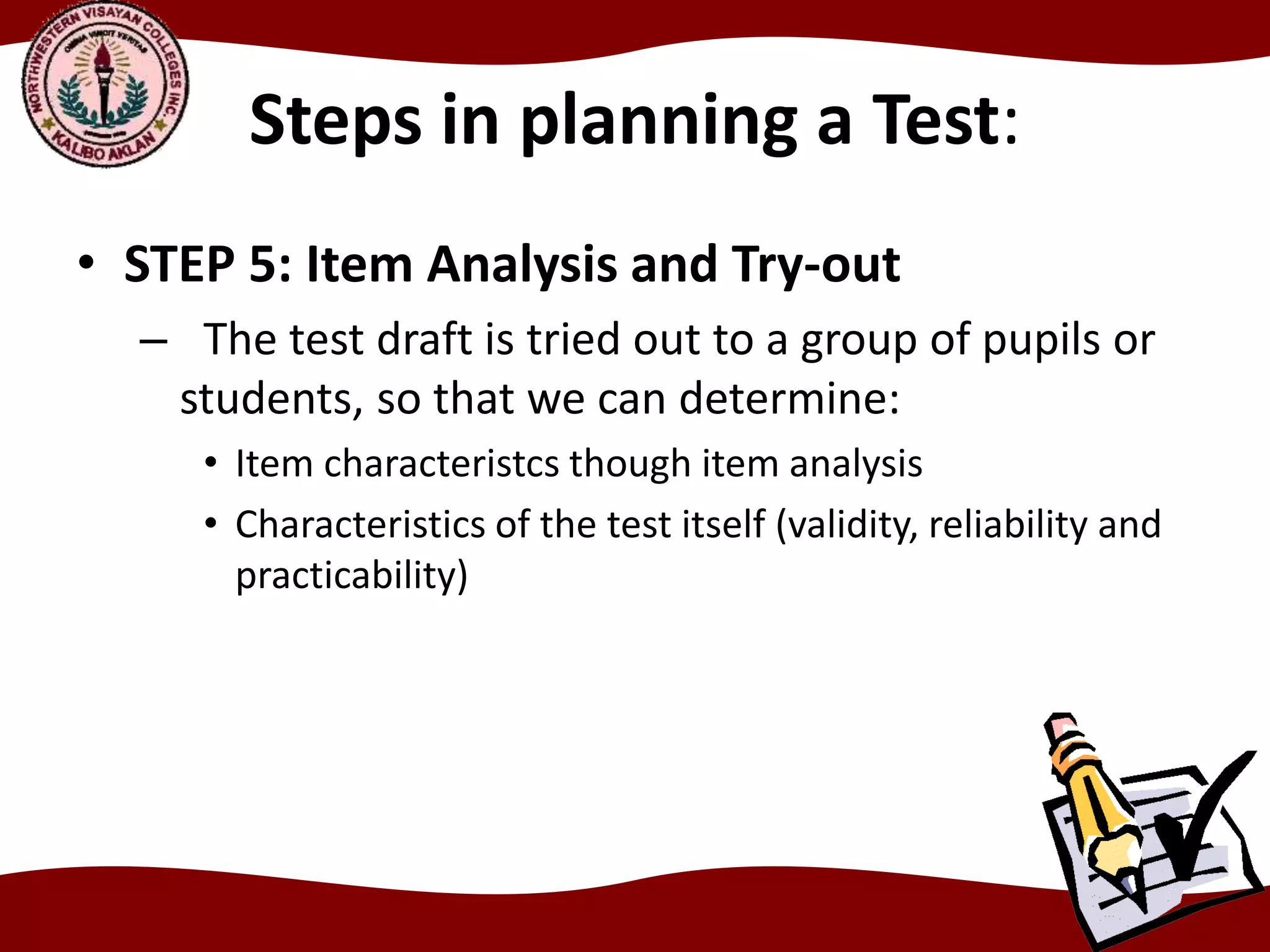 Steps in planning a Test:
• STEP 5: Item Analysis and Try-out
– The test draft is tried out to a group of pupils or
students, so that we can determine:
• Item characteristcs though item analysis
• Characteristics of the test itself (validity, reliability and
practicability)
 