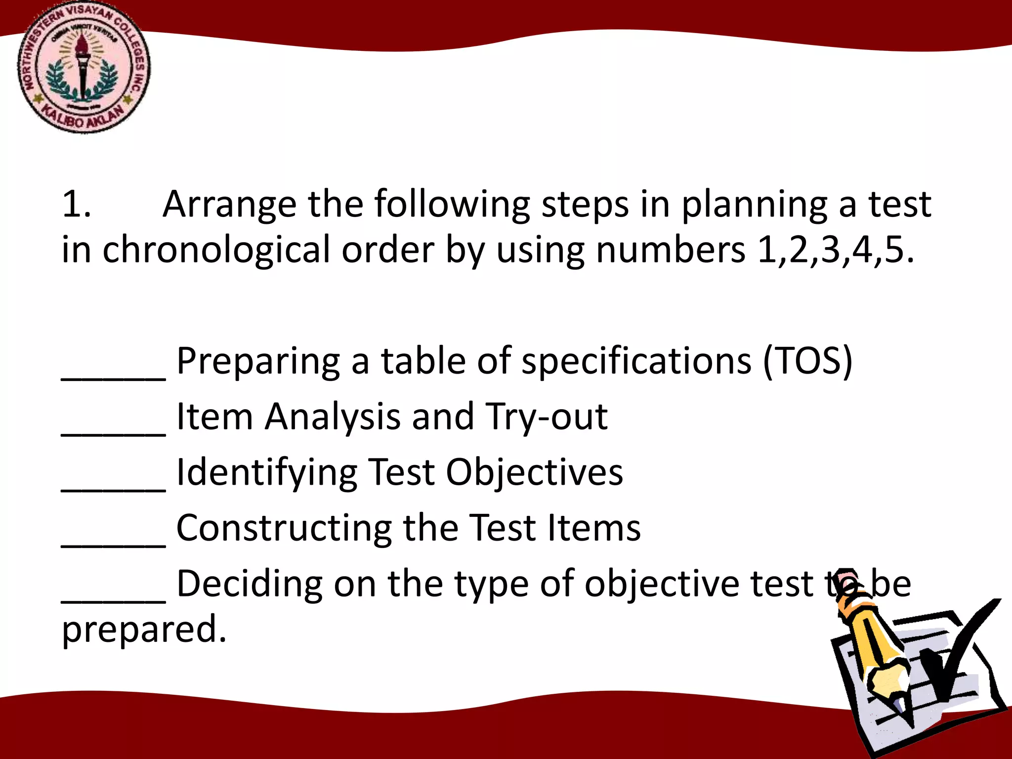 1. Arrange the following steps in planning a test
in chronological order by using numbers 1,2,3,4,5.
_____ Preparing a table of specifications (TOS)
_____ Item Analysis and Try-out
_____ Identifying Test Objectives
_____ Constructing the Test Items
_____ Deciding on the type of objective test to be
prepared.
 