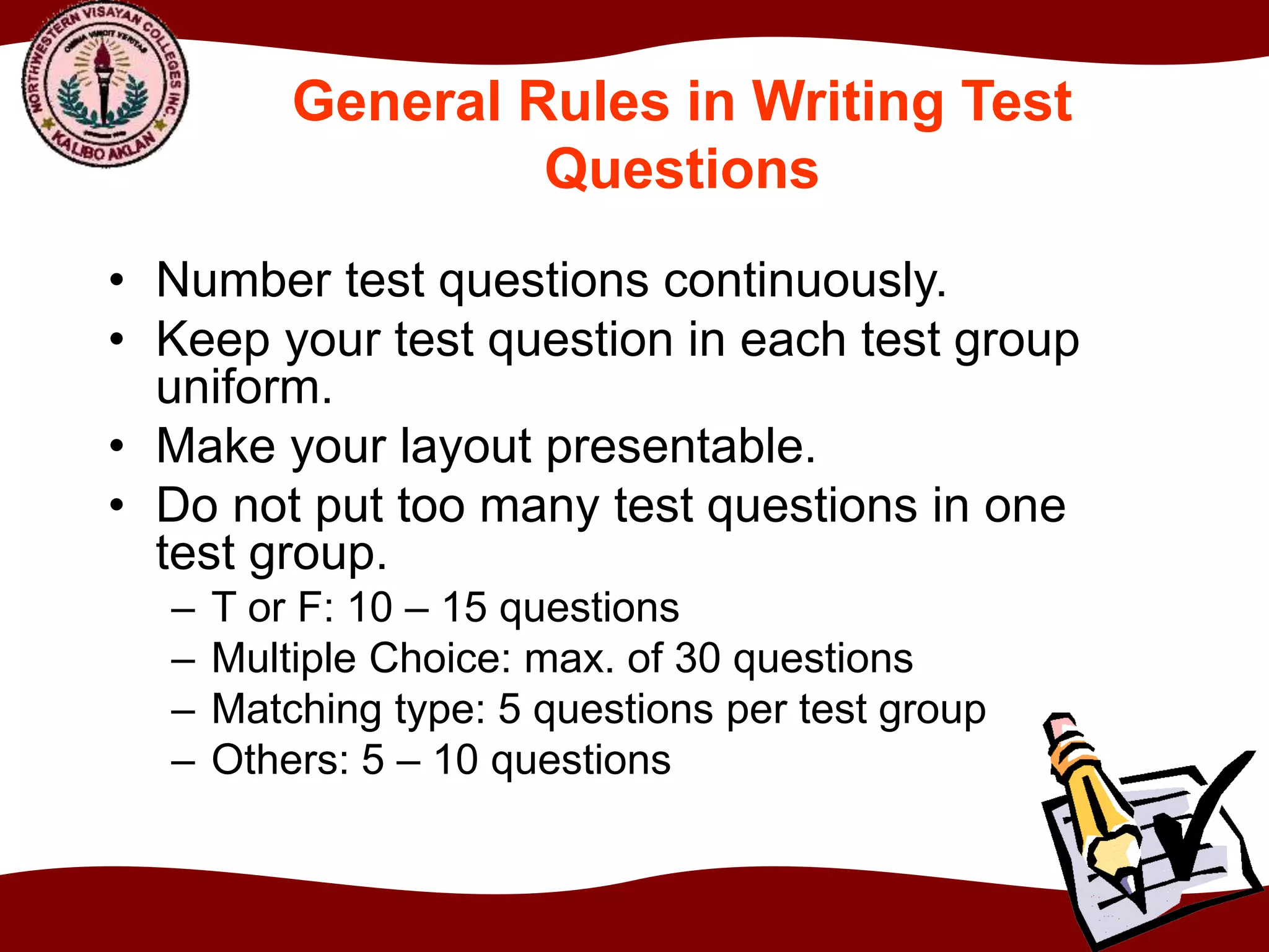General Rules in Writing Test
Questions
• Number test questions continuously.
• Keep your test question in each test group
uniform.
• Make your layout presentable.
• Do not put too many test questions in one
test group.
– T or F: 10 – 15 questions
– Multiple Choice: max. of 30 questions
– Matching type: 5 questions per test group
– Others: 5 – 10 questions
 