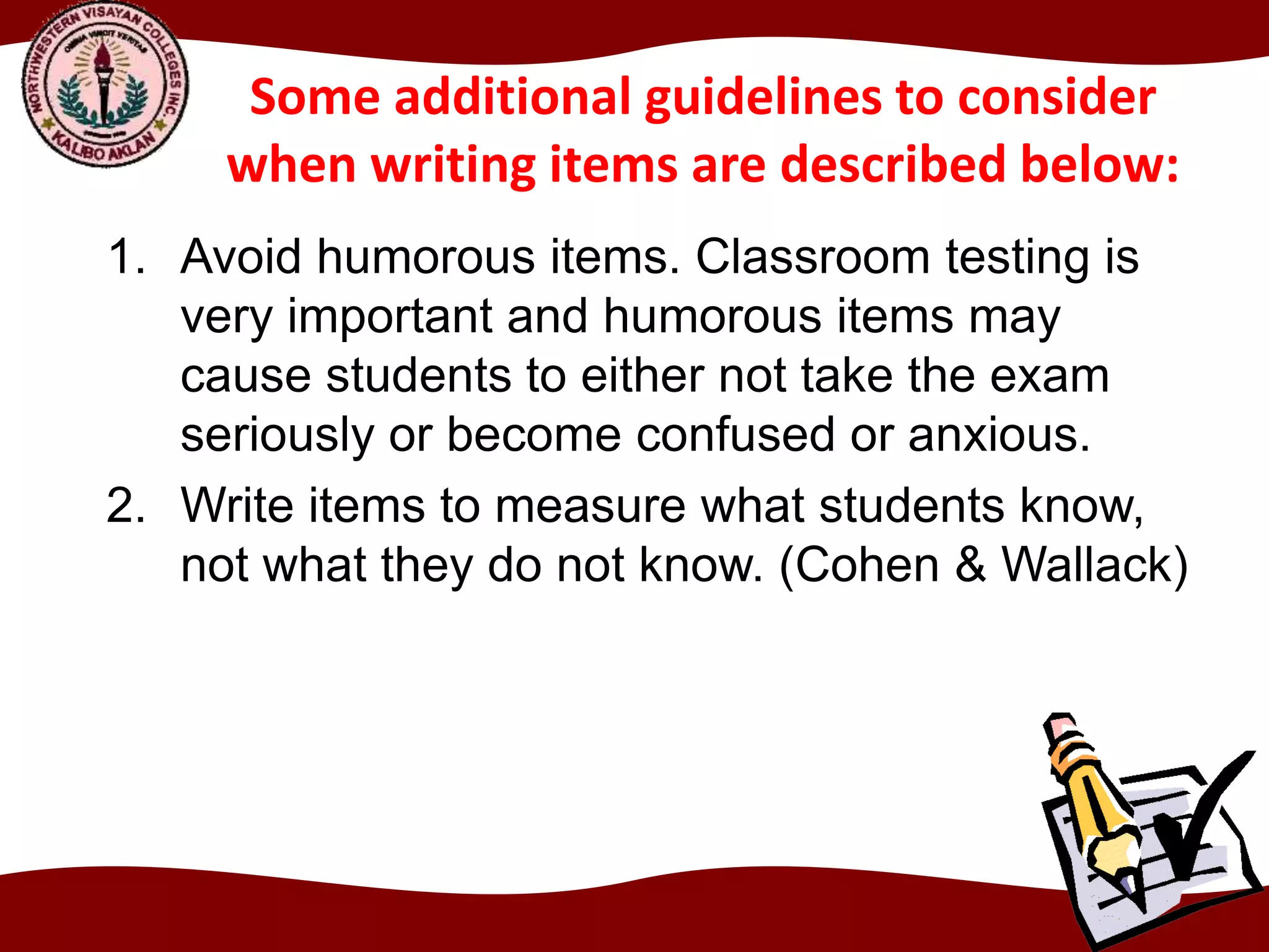 Some additional guidelines to consider
when writing items are described below:
1. Avoid humorous items. Classroom testing is
very important and humorous items may
cause students to either not take the exam
seriously or become confused or anxious.
2. Write items to measure what students know,
not what they do not know. (Cohen & Wallack)
 
