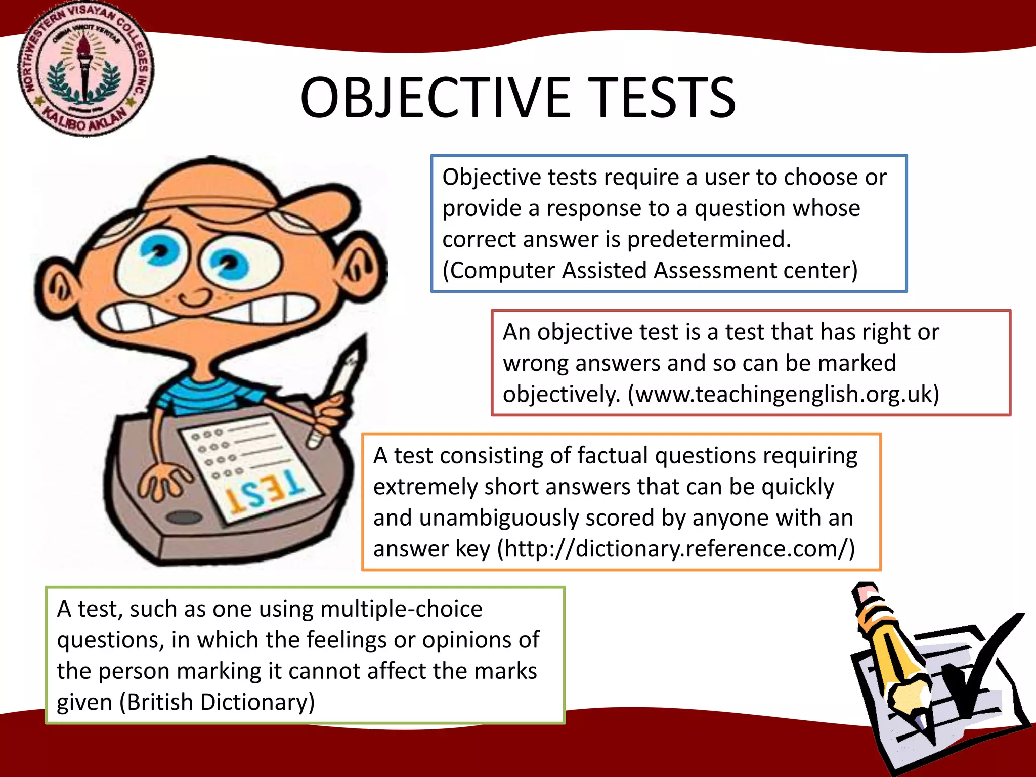 OBJECTIVE TESTS
Objective tests require a user to choose or
provide a response to a question whose
correct answer is predetermined.
(Computer Assisted Assessment center)
An objective test is a test that has right or
wrong answers and so can be marked
objectively. (www.teachingenglish.org.uk)
A test consisting of factual questions requiring
extremely short answers that can be quickly
and unambiguously scored by anyone with an
answer key (http://dictionary.reference.com/)
A test, such as one using multiple-choice
questions, in which the feelings or opinions of
the person marking it cannot affect the marks
given (British Dictionary)
 