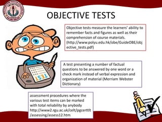 OBJECTIVE TESTS
Objective tests measure the learners’ ability to
remember facts and figures as well as their
comprehension of course materials.
(http://www.polyu.edu.hk/obe/GuideOBE/obj
ective_tests.pdf)
A test presenting a number of factual
questions to be answered by one word or a
check mark instead of verbal expression and
organization of material (Merriam Webster
Dictionary)
assessment procedures where the
various test items can be marked
with total reliability by anybody
http://www2.rgu.ac.uk/celt/pgcerttlt
/assessing/assess12.htm
 