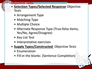 • Selection Types/Selected Response Objective
Tests
• Arrangement Type
• Matching Type
• Multiple Choice
• Alternate Response Type (True-false items,
Yes/No, Agree/Disagree)
• Key List Test
• Interpretative exercises
• Supply Types/Constructed Objective Tests
• Enumeration
• Fill-in the blanks (Sentence Completion)
Objective Tests
 