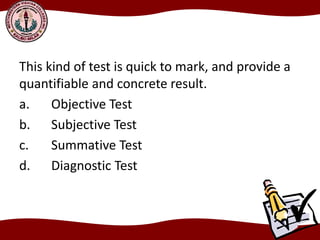 This kind of test is quick to mark, and provide a
quantifiable and concrete result.
a. Objective Test
b. Subjective Test
c. Summative Test
d. Diagnostic Test
 