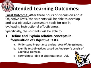 Intended Learning Outcomes:
Focal Outcome: After three hours of discussion about
Objective Tests, the students will be able to develop
and test objective assessment tools for use in
evaluating instructional effectiveness.
Specifically, the students will be able to:
1. Define and Explain relative concepts in
formualtion of Objective Tests.
a. Understand Importance and purpose of Assessment.
b. Identify test objectives based on Anderson’s Levels of
Cognitive Domain.
c. Formulate a Table of Specifications (TOS).
 