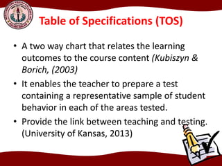 Table of Specifications (TOS)
• A two way chart that relates the learning
outcomes to the course content (Kubiszyn &
Borich, (2003)
• It enables the teacher to prepare a test
containing a representative sample of student
behavior in each of the areas tested.
• Provide the link between teaching and testing.
(University of Kansas, 2013)
 