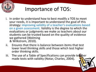 Importance of TOS:
i. In order to understand how to best modify a TOS to meet
your needs, it is important to understand the goal of this
strategy: improving validity of a teacher’s evaluations based
on a given assessment. Validity is the degree to which the
evaluations or judgments we make as teachers about our
students can be trusted based on the quality of evidence
we gathered (Wolming
& Wilkstrom, 2010).
ii. Ensures that there is balance between items that test
lower level thinking skills and those which test higher
order thinking skills.
iii. The use of a Table of Specifications can provide teacher
made tests with validity (Notar, Charles, 2004).
 