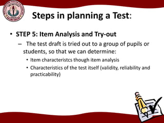 Steps in planning a Test:
• STEP 5: Item Analysis and Try-out
– The test draft is tried out to a group of pupils or
students, so that we can determine:
• Item characteristcs though item analysis
• Characteristics of the test itself (validity, reliability and
practicability)
 
