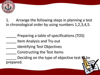 1. Arrange the following steps in planning a test
in chronological order by using numbers 1,2,3,4,5.
_____ Preparing a table of specifications (TOS)
_____ Item Analysis and Try-out
_____ Identifying Test Objectives
_____ Constructing the Test Items
_____ Deciding on the type of objective test to be
prepared.
 