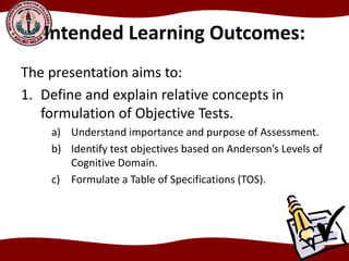 Intended Learning Outcomes:
The presentation aims to:
1. Define and explain relative concepts in
formulation of Objective Tests.
a) Understand importance and purpose of Assessment.
b) Identify test objectives based on Anderson’s Levels of
Cognitive Domain.
c) Formulate a Table of Specifications (TOS).
 
