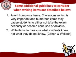 Some additional guidelines to consider
when writing items are described below:
1. Avoid humorous items. Classroom testing is
very important and humorous items may
cause students to either not take the exam
seriously or become confused or anxious.
2. Write items to measure what students know,
not what they do not know. (Cohen & Wallack)
 