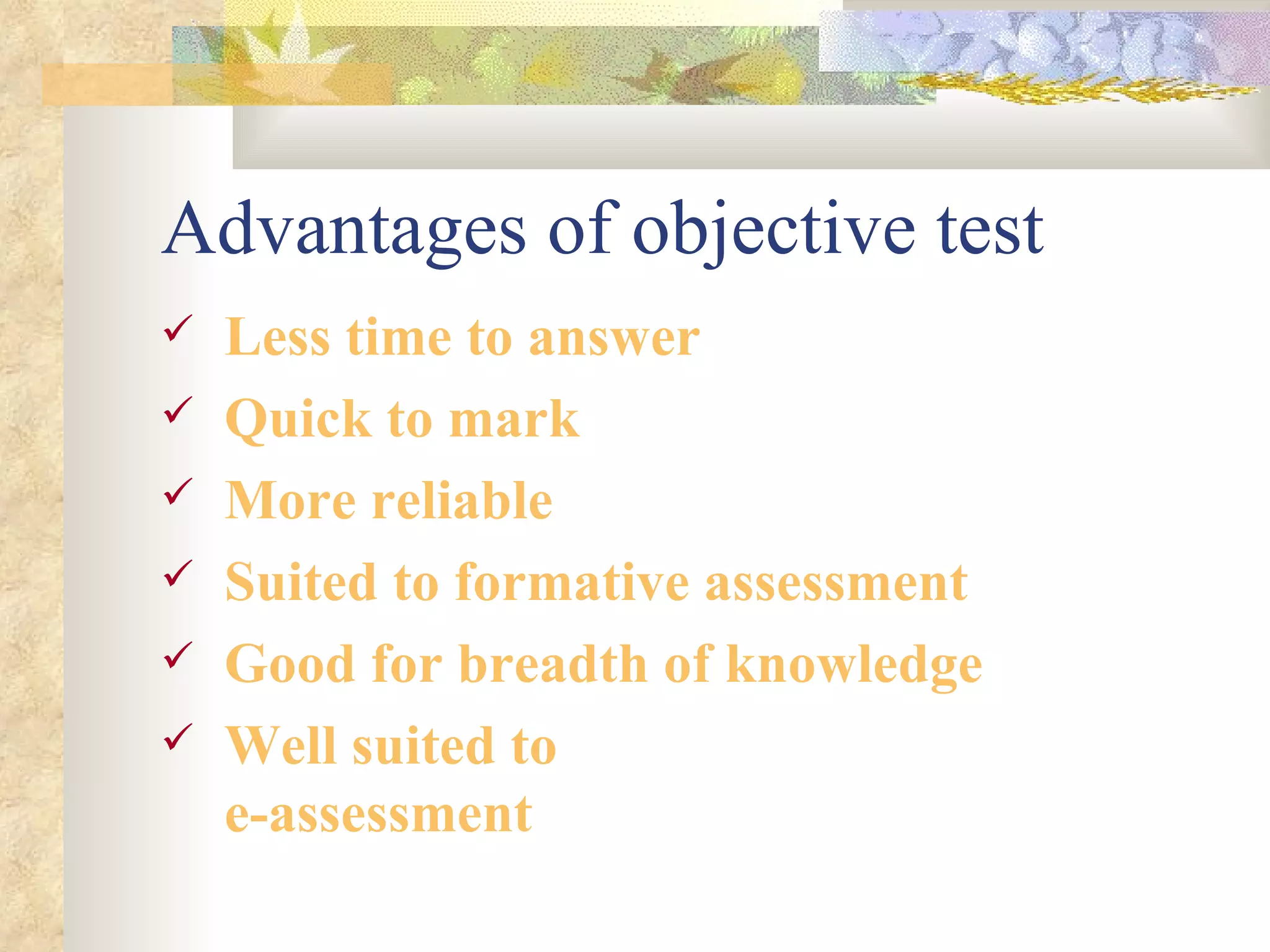 Advantages of objective test Less time to answer Quick to mark More reliable Suited to formative assessment Good for breadth of knowledge Well suited to e-assessment 