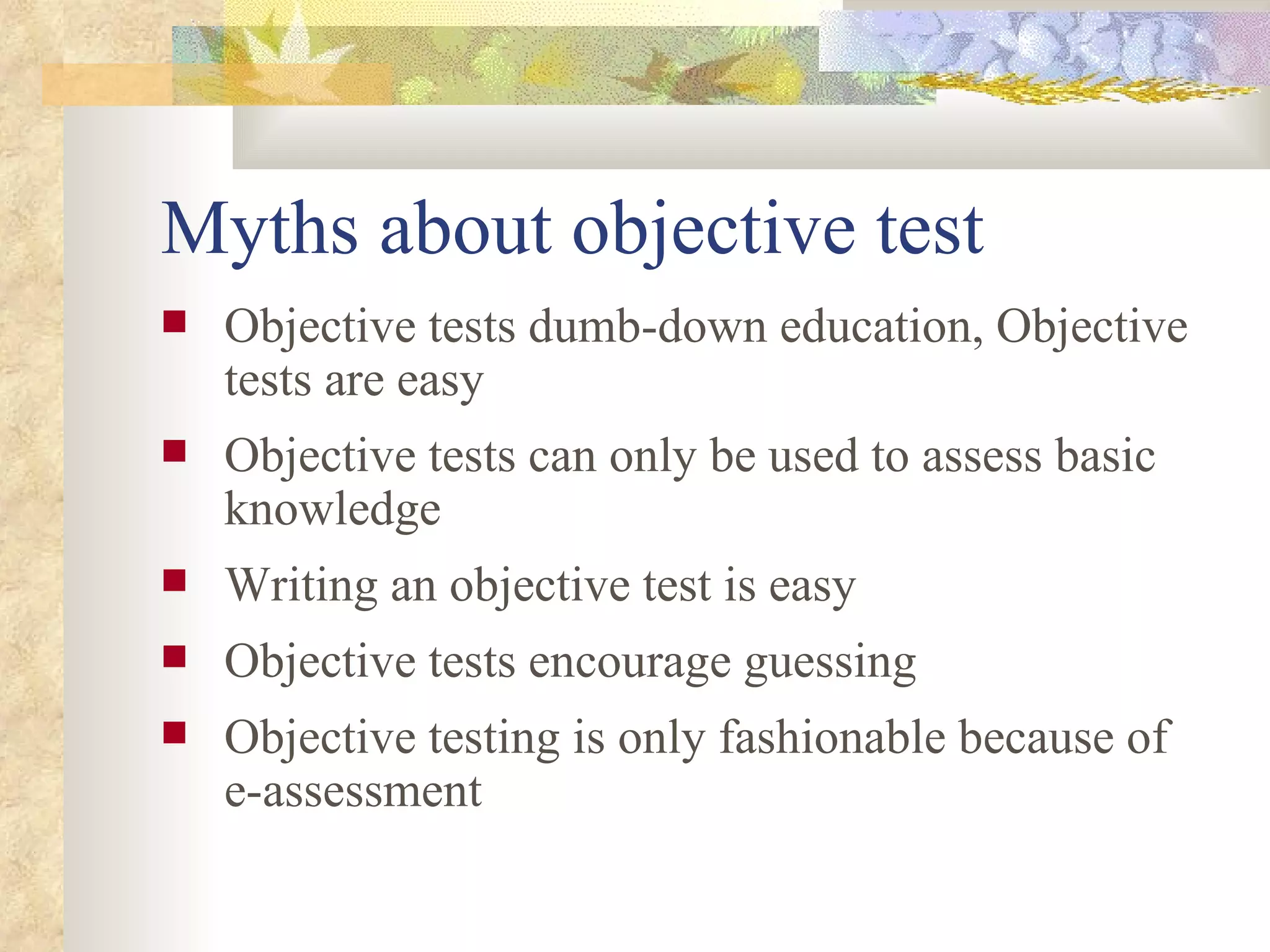 Myths about objective test Objective tests dumb-down education, Objective tests are easy Objective tests can only be used to assess basic knowledge Writing an objective test is easy Objective tests encourage guessing Objective testing is only fashionable because of e-assessment 