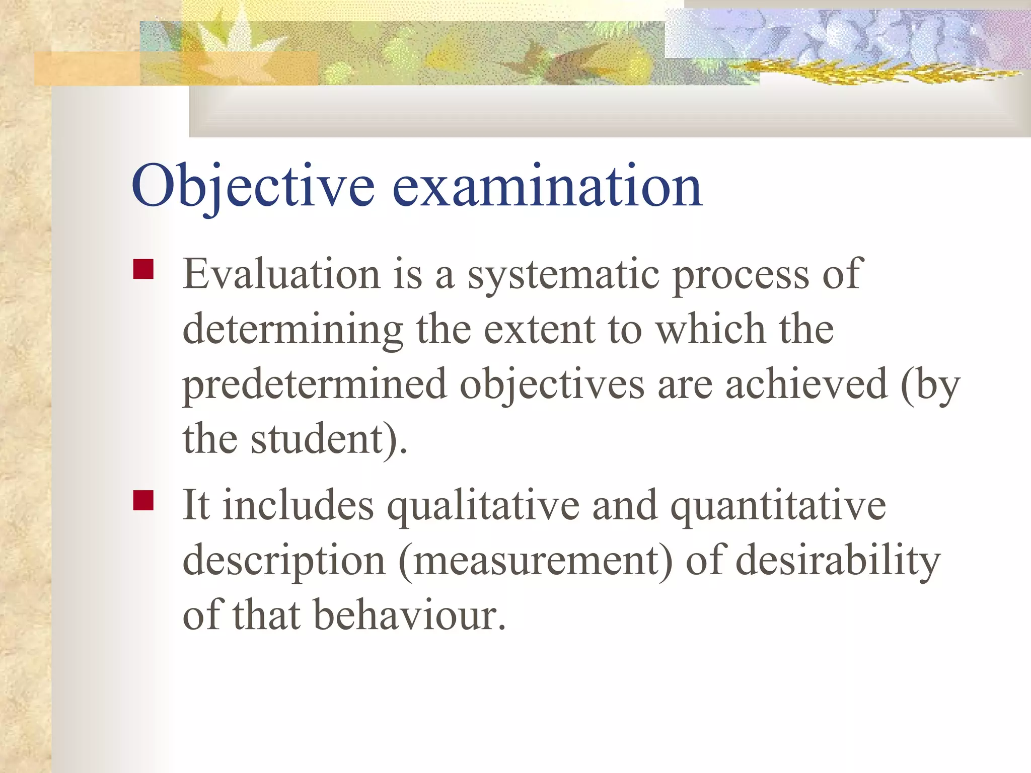 Objective examination Evaluation is a systematic process of determining the extent to which the  predetermined objectives are achieved (by the student).  It includes qualitative and quantitative description (measurement) of desirability of that behaviour. 