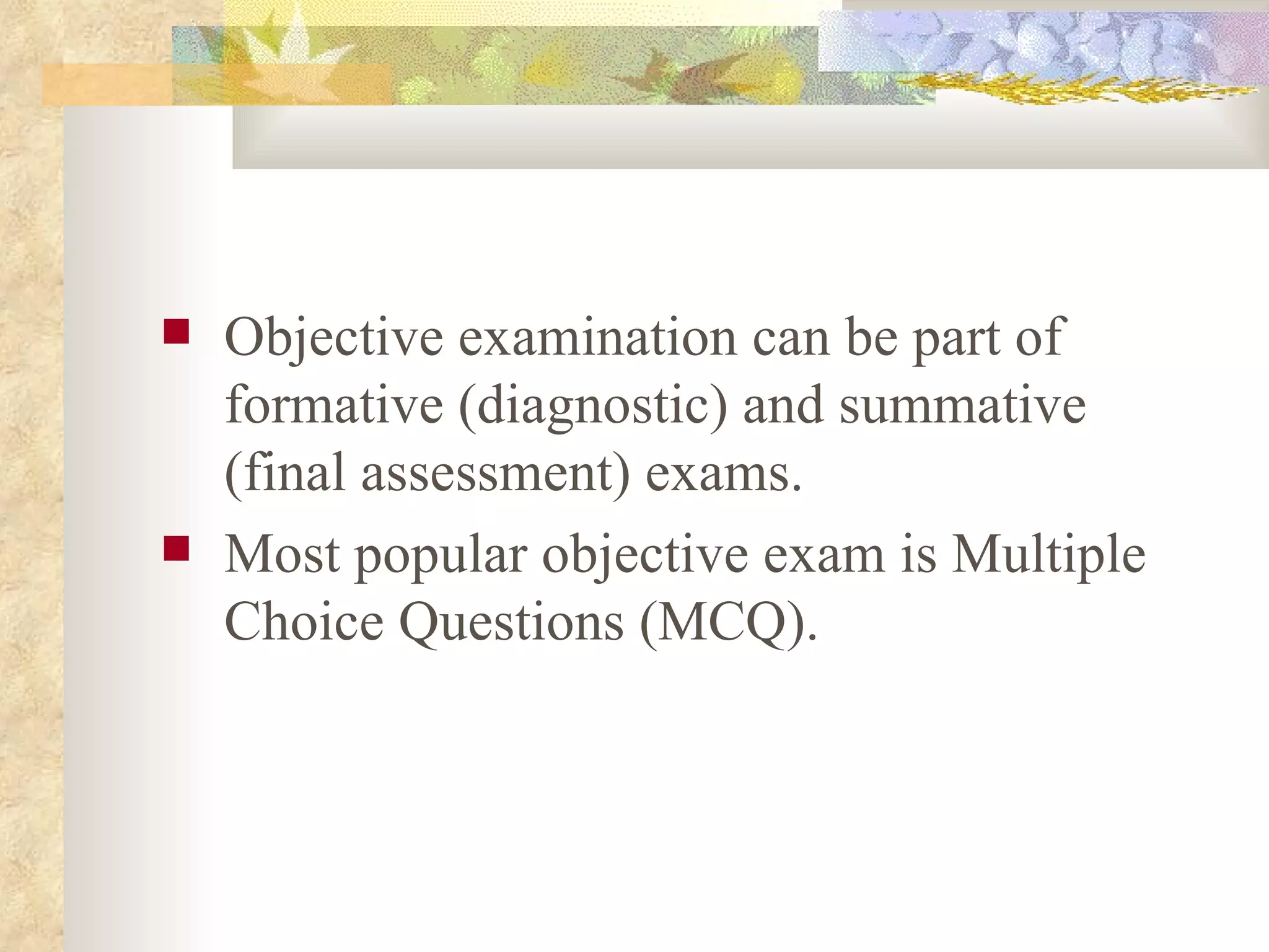 Objective examination can be part of formative (diagnostic) and summative (final assessment) exams.  Most popular objective exam is Multiple Choice Questions (MCQ). 