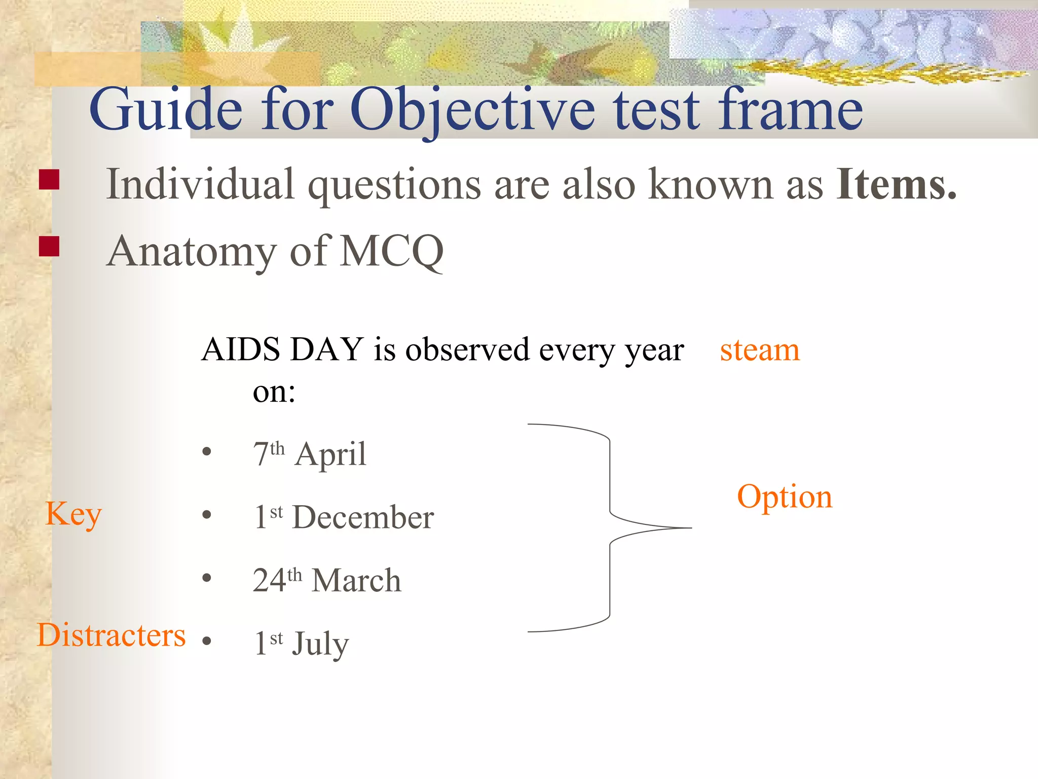 Guide for Objective test frame Individual questions are also known as  Items.   Anatomy of MCQ AIDS DAY is observed every year on: 7 th  April 1 st  December 24 th  March 1 st  July steam Option Key Distracters  