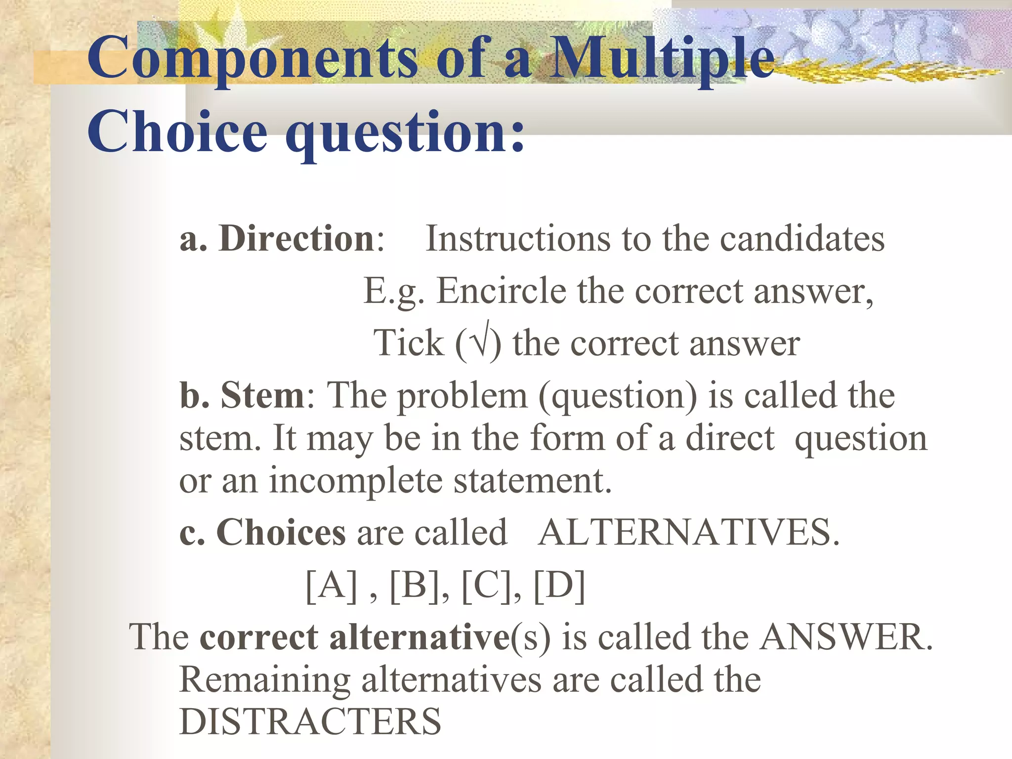 Components of a Multiple Choice question: a. Direction :  Instructions to the candidates  E.g. Encircle the correct answer, Tick (√) the correct answer  b. Stem : The problem (question) is called the stem. It may be in the form of a direct  question or an incomplete statement.  c. Choices  are called  ALTERNATIVES.  [A] , [B], [C], [D] The  correct alternative (s) is called the ANSWER. Remaining alternatives are called the DISTRACTERS 