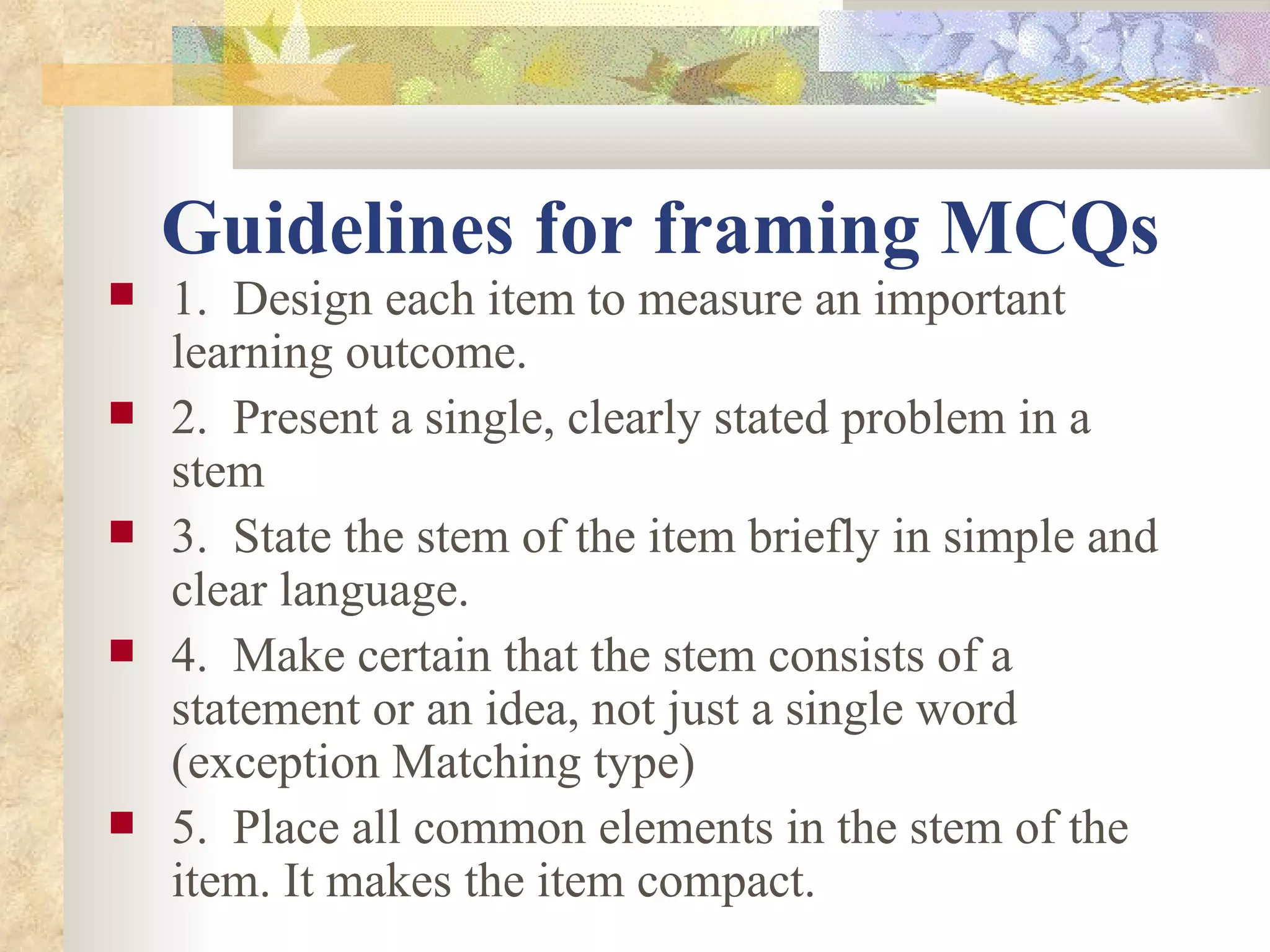 Guidelines for framing MCQs   1.  Design each item to measure an important learning outcome. 2.  Present a single, clearly stated problem in a stem 3.  State the stem of the item briefly in simple and clear language. 4.  Make certain that the stem consists of a statement or an idea, not just a single word (exception Matching type)  5.  Place all common elements in the stem of the item. It makes the item compact. 