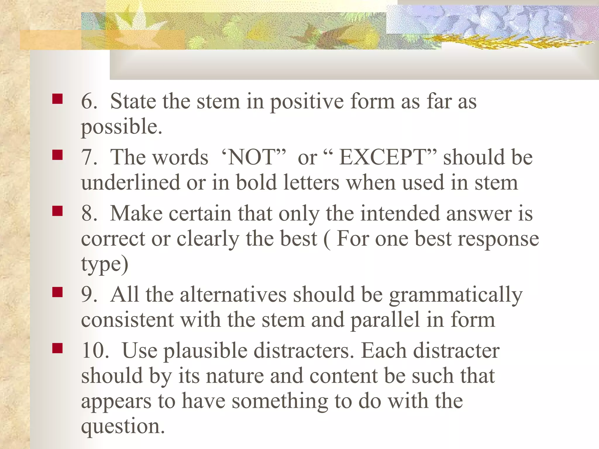 6.  State the stem in positive form as far as possible. 7.  The words  ‘NOT”  or “ EXCEPT” should be underlined or in bold letters when used in stem  8.  Make certain that only the intended answer is correct or clearly the best ( For one best response type) 9.  All the alternatives should be grammatically consistent with the stem and parallel in form 10.  Use plausible distracters. Each distracter should by its nature and content be such that appears to have something to do with the question. 