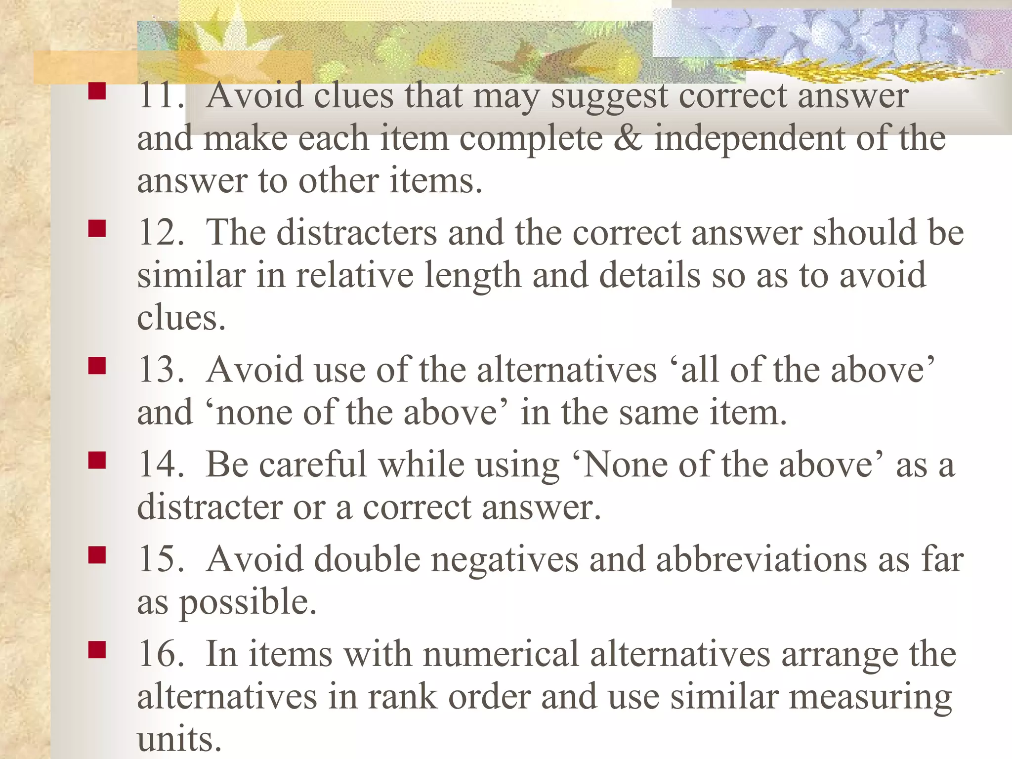 11.  Avoid clues that may suggest correct answer and make each item complete & independent of the answer to other items. 12.  The distracters and the correct answer should be similar in relative length and details so as to avoid clues. 13.  Avoid use of the alternatives ‘all of the above’ and ‘none of the above’ in the same item. 14.  Be careful while using ‘None of the above’ as a distracter or a correct answer. 15.  Avoid double negatives and abbreviations as far as possible. 16.  In items with numerical alternatives arrange the alternatives in rank order and use similar measuring units. 